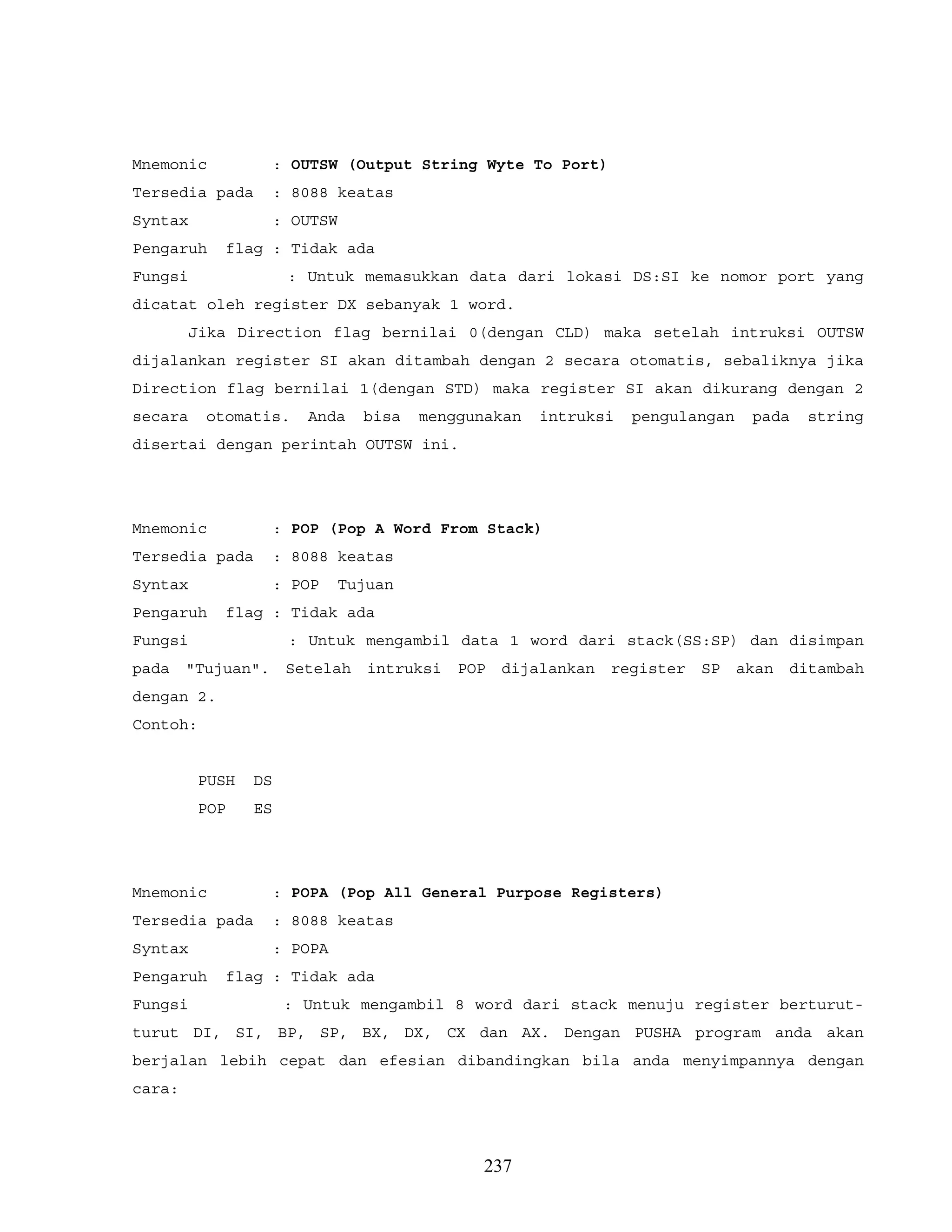 Mnemonic : OUTSW (Output String Wyte To Port)
Tersedia pada : 8088 keatas
Syntax : OUTSW
Pengaruh flag : Tidak ada
Fungsi : Untuk memasukkan data dari lokasi DS:SI ke nomor port yang
dicatat oleh register DX sebanyak 1 word.
Jika Direction flag bernilai 0(dengan CLD) maka setelah intruksi OUTSW
dijalankan register SI akan ditambah dengan 2 secara otomatis, sebaliknya jika
Direction flag bernilai 1(dengan STD) maka register SI akan dikurang dengan 2
secara otomatis. Anda bisa menggunakan intruksi pengulangan pada string
disertai dengan perintah OUTSW ini.
Mnemonic : POP (Pop A Word From Stack)
Tersedia pada : 8088 keatas
Syntax : POP Tujuan
Pengaruh flag : Tidak ada
Fungsi : Untuk mengambil data 1 word dari stack(SS:SP) dan disimpan
pada "Tujuan". Setelah intruksi POP dijalankan register SP akan ditambah
dengan 2.
Contoh:
PUSH DS
POP ES
Mnemonic : POPA (Pop All General Purpose Registers)
Tersedia pada : 8088 keatas
Syntax : POPA
Pengaruh flag : Tidak ada
Fungsi : Untuk mengambil 8 word dari stack menuju register berturut-
turut DI, SI, BP, SP, BX, DX, CX dan AX. Dengan PUSHA program anda akan
berjalan lebih cepat dan efesian dibandingkan bila anda menyimpannya dengan
cara:
237
 