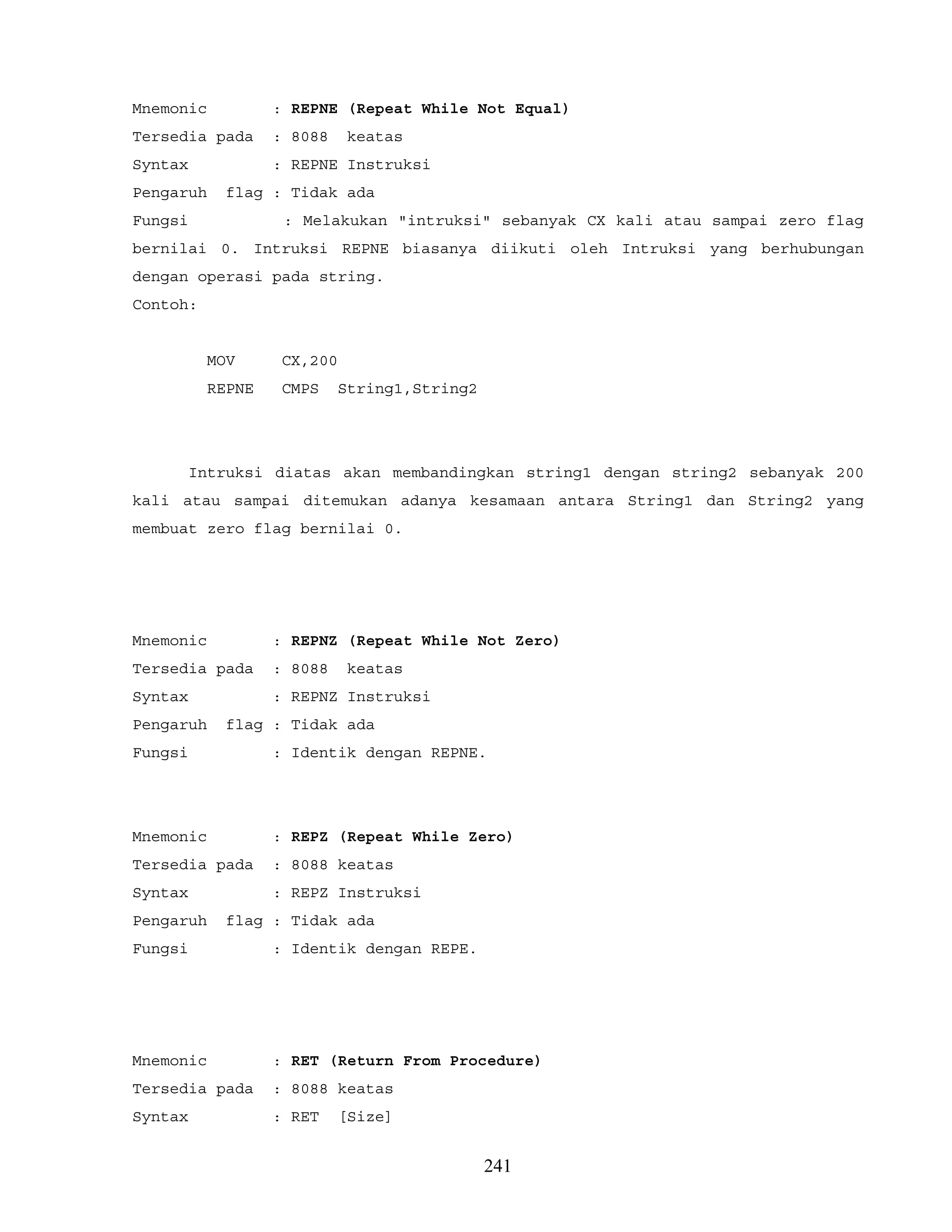 Mnemonic : REPNE (Repeat While Not Equal)
Tersedia pada : 8088 keatas
Syntax : REPNE Instruksi
Pengaruh flag : Tidak ada
Fungsi : Melakukan "intruksi" sebanyak CX kali atau sampai zero flag
bernilai 0. Intruksi REPNE biasanya diikuti oleh Intruksi yang berhubungan
dengan operasi pada string.
Contoh:
MOV CX,200
REPNE CMPS String1,String2
Intruksi diatas akan membandingkan string1 dengan string2 sebanyak 200
kali atau sampai ditemukan adanya kesamaan antara String1 dan String2 yang
membuat zero flag bernilai 0.
Mnemonic : REPNZ (Repeat While Not Zero)
Tersedia pada : 8088 keatas
Syntax : REPNZ Instruksi
Pengaruh flag : Tidak ada
Fungsi : Identik dengan REPNE.
Mnemonic : REPZ (Repeat While Zero)
Tersedia pada : 8088 keatas
Syntax : REPZ Instruksi
Pengaruh flag : Tidak ada
Fungsi : Identik dengan REPE.
Mnemonic : RET (Return From Procedure)
Tersedia pada : 8088 keatas
Syntax : RET [Size]
241
 