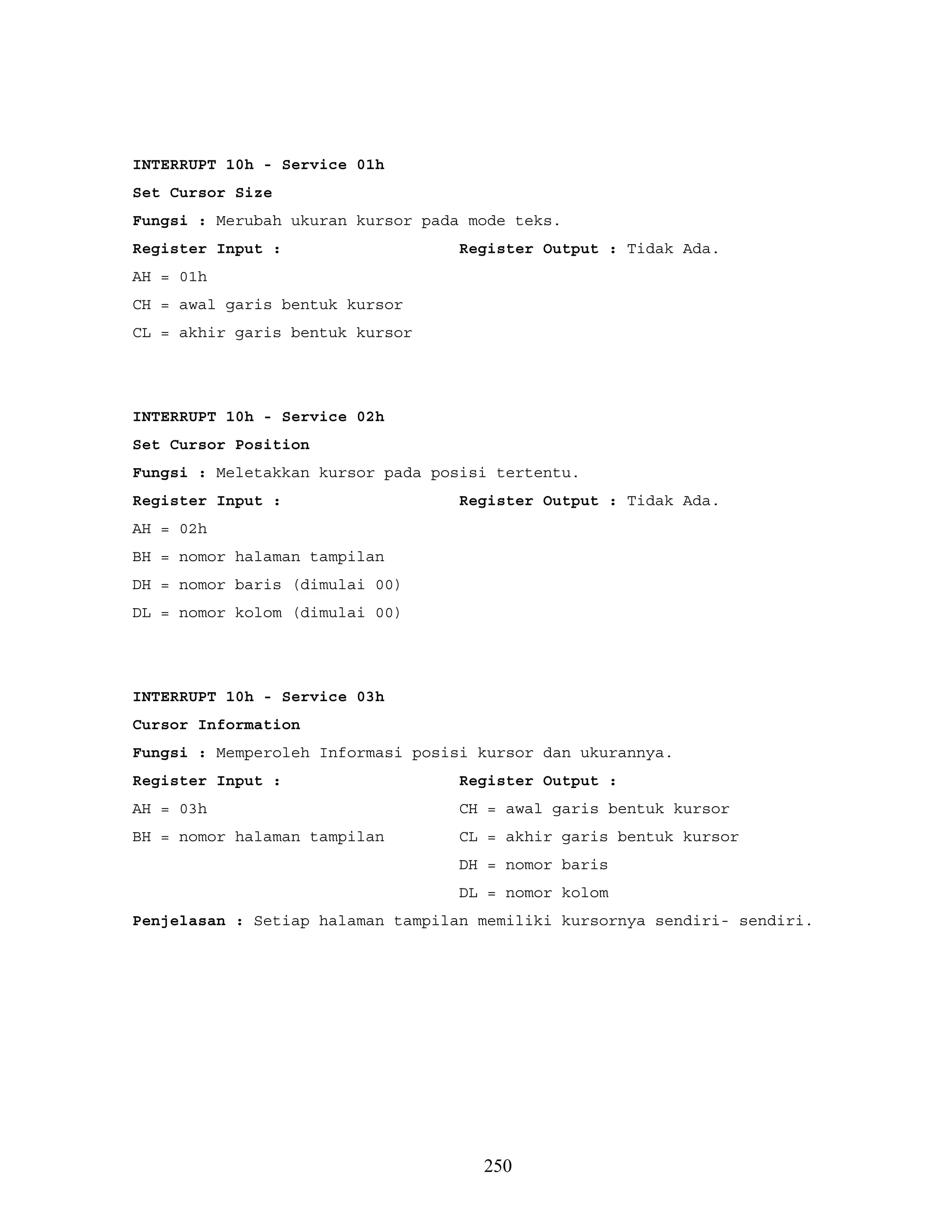 INTERRUPT 10h - Service 01h
Set Cursor Size
Fungsi : Merubah ukuran kursor pada mode teks.
Register Input : Register Output : Tidak Ada.
AH = 01h
CH = awal garis bentuk kursor
CL = akhir garis bentuk kursor
INTERRUPT 10h - Service 02h
Set Cursor Position
Fungsi : Meletakkan kursor pada posisi tertentu.
Register Input : Register Output : Tidak Ada.
AH = 02h
BH = nomor halaman tampilan
DH = nomor baris (dimulai 00)
DL = nomor kolom (dimulai 00)
INTERRUPT 10h - Service 03h
Cursor Information
Fungsi : Memperoleh Informasi posisi kursor dan ukurannya.
Register Input : Register Output :
AH = 03h CH = awal garis bentuk kursor
BH = nomor halaman tampilan CL = akhir garis bentuk kursor
DH = nomor baris
DL = nomor kolom
Penjelasan : Setiap halaman tampilan memiliki kursornya sendiri- sendiri.
250
 