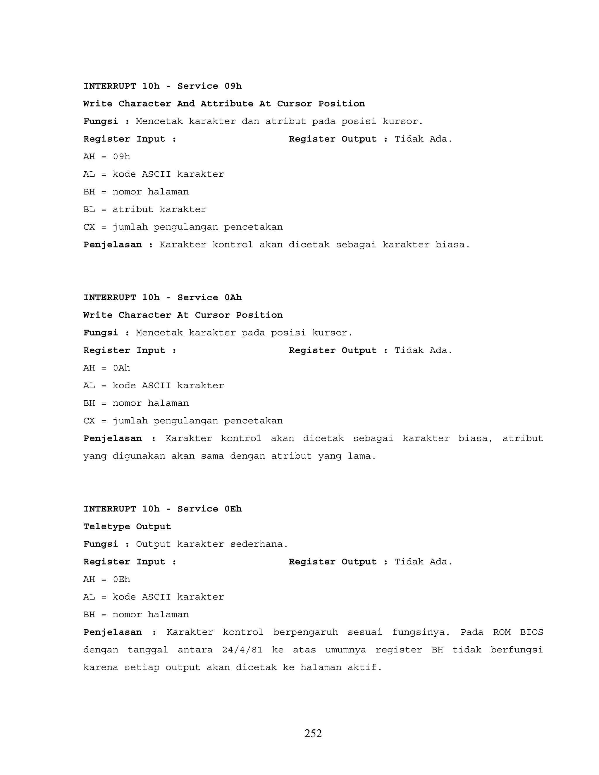 INTERRUPT 10h - Service 09h
Write Character And Attribute At Cursor Position
Fungsi : Mencetak karakter dan atribut pada posisi kursor.
Register Input : Register Output : Tidak Ada.
AH = 09h
AL = kode ASCII karakter
BH = nomor halaman
BL = atribut karakter
CX = jumlah pengulangan pencetakan
Penjelasan : Karakter kontrol akan dicetak sebagai karakter biasa.
INTERRUPT 10h - Service 0Ah
Write Character At Cursor Position
Fungsi : Mencetak karakter pada posisi kursor.
Register Input : Register Output : Tidak Ada.
AH = 0Ah
AL = kode ASCII karakter
BH = nomor halaman
CX = jumlah pengulangan pencetakan
Penjelasan : Karakter kontrol akan dicetak sebagai karakter biasa, atribut
yang digunakan akan sama dengan atribut yang lama.
INTERRUPT 10h - Service 0Eh
Teletype Output
Fungsi : Output karakter sederhana.
Register Input : Register Output : Tidak Ada.
AH = 0Eh
AL = kode ASCII karakter
BH = nomor halaman
Penjelasan : Karakter kontrol berpengaruh sesuai fungsinya. Pada ROM BIOS
dengan tanggal antara 24/4/81 ke atas umumnya register BH tidak berfungsi
karena setiap output akan dicetak ke halaman aktif.
252
 