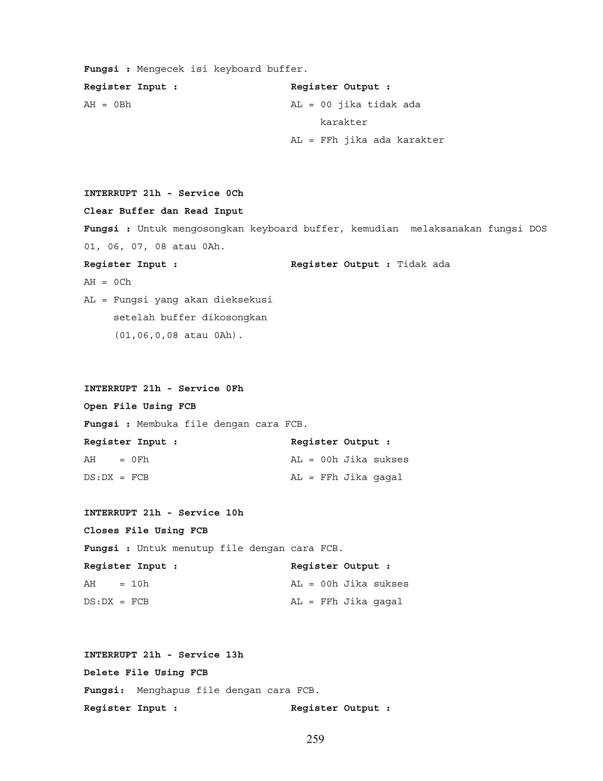 Fungsi : Mengecek isi keyboard buffer.
Register Input : Register Output :
AH = 0Bh AL = 00 jika tidak ada
karakter
AL = FFh jika ada karakter
INTERRUPT 21h - Service 0Ch
Clear Buffer dan Read Input
Fungsi : Untuk mengosongkan keyboard buffer, kemudian melaksanakan fungsi DOS
01, 06, 07, 08 atau 0Ah.
Register Input : Register Output : Tidak ada
AH = 0Ch
AL = Fungsi yang akan dieksekusi
setelah buffer dikosongkan
(01,06,0,08 atau 0Ah).
INTERRUPT 21h - Service 0Fh
Open File Using FCB
Fungsi : Membuka file dengan cara FCB.
Register Input : Register Output :
AH = 0Fh AL = 00h Jika sukses
DS:DX = FCB AL = FFh Jika gagal
INTERRUPT 21h - Service 10h
Closes File Using FCB
Fungsi : Untuk menutup file dengan cara FCB.
Register Input : Register Output :
AH = 10h AL = 00h Jika sukses
DS:DX = FCB AL = FFh Jika gagal
INTERRUPT 21h - Service 13h
Delete File Using FCB
Fungsi: Menghapus file dengan cara FCB.
Register Input : Register Output :
259
 