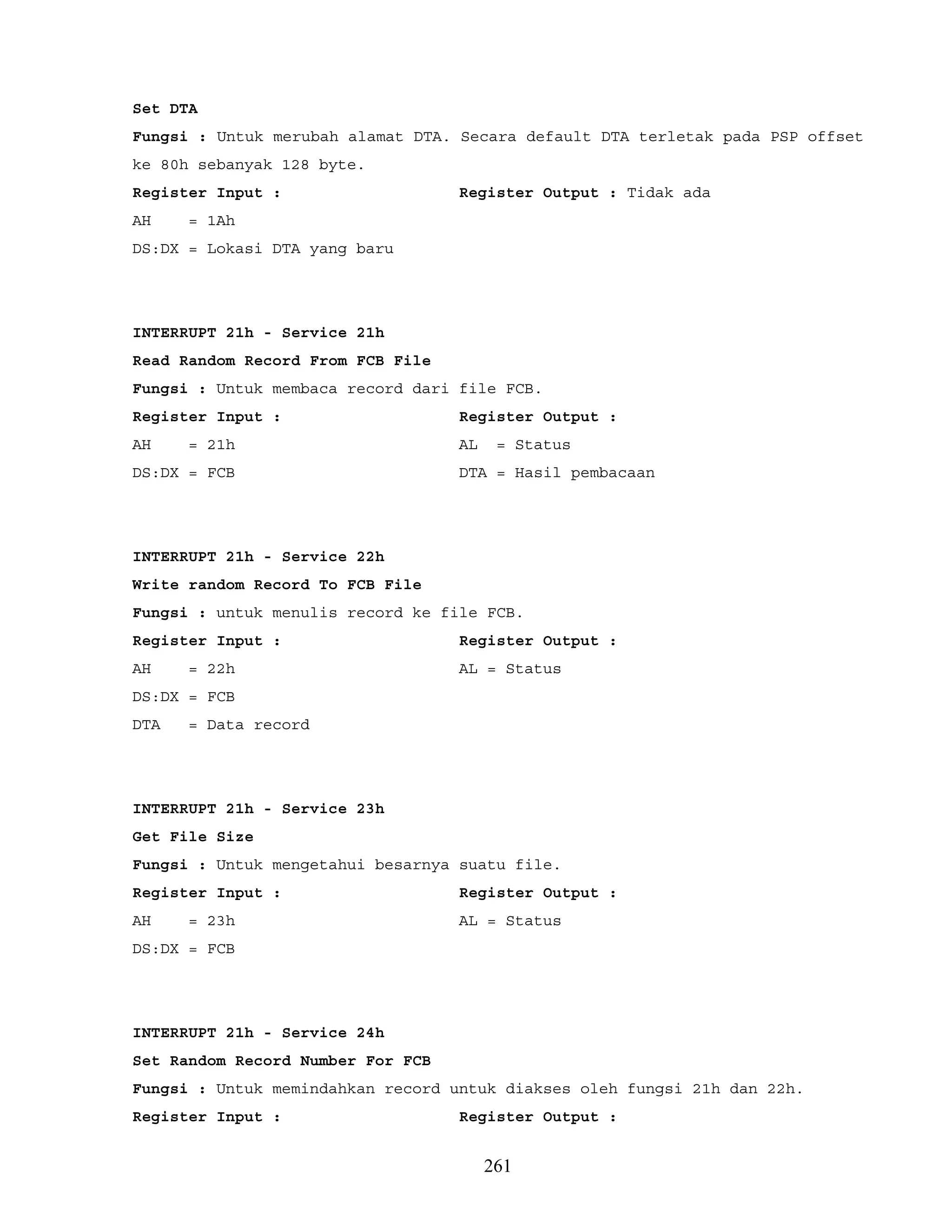 Set DTA
Fungsi : Untuk merubah alamat DTA. Secara default DTA terletak pada PSP offset
ke 80h sebanyak 128 byte.
Register Input : Register Output : Tidak ada
AH = 1Ah
DS:DX = Lokasi DTA yang baru
INTERRUPT 21h - Service 21h
Read Random Record From FCB File
Fungsi : Untuk membaca record dari file FCB.
Register Input : Register Output :
AH = 21h AL = Status
DS:DX = FCB DTA = Hasil pembacaan
INTERRUPT 21h - Service 22h
Write random Record To FCB File
Fungsi : untuk menulis record ke file FCB.
Register Input : Register Output :
AH = 22h AL = Status
DS:DX = FCB
DTA = Data record
INTERRUPT 21h - Service 23h
Get File Size
Fungsi : Untuk mengetahui besarnya suatu file.
Register Input : Register Output :
AH = 23h AL = Status
DS:DX = FCB
INTERRUPT 21h - Service 24h
Set Random Record Number For FCB
Fungsi : Untuk memindahkan record untuk diakses oleh fungsi 21h dan 22h.
Register Input : Register Output :
261
 