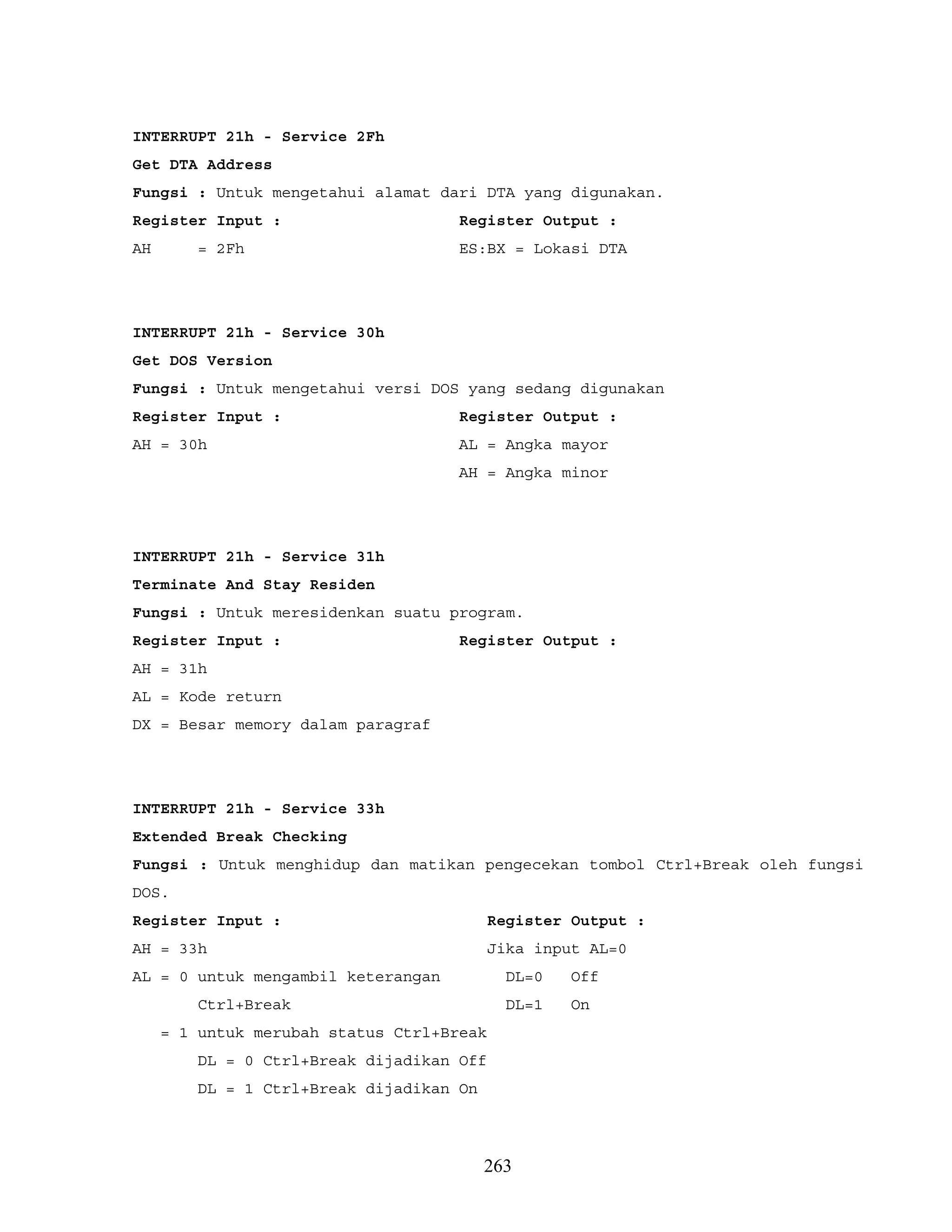 INTERRUPT 21h - Service 2Fh
Get DTA Address
Fungsi : Untuk mengetahui alamat dari DTA yang digunakan.
Register Input : Register Output :
AH = 2Fh ES:BX = Lokasi DTA
INTERRUPT 21h - Service 30h
Get DOS Version
Fungsi : Untuk mengetahui versi DOS yang sedang digunakan
Register Input : Register Output :
AH = 30h AL = Angka mayor
AH = Angka minor
INTERRUPT 21h - Service 31h
Terminate And Stay Residen
Fungsi : Untuk meresidenkan suatu program.
Register Input : Register Output :
AH = 31h
AL = Kode return
DX = Besar memory dalam paragraf
INTERRUPT 21h - Service 33h
Extended Break Checking
Fungsi : Untuk menghidup dan matikan pengecekan tombol Ctrl+Break oleh fungsi
DOS.
Register Input : Register Output :
AH = 33h Jika input AL=0
AL = 0 untuk mengambil keterangan DL=0 Off
Ctrl+Break DL=1 On
= 1 untuk merubah status Ctrl+Break
DL = 0 Ctrl+Break dijadikan Off
DL = 1 Ctrl+Break dijadikan On
263
 