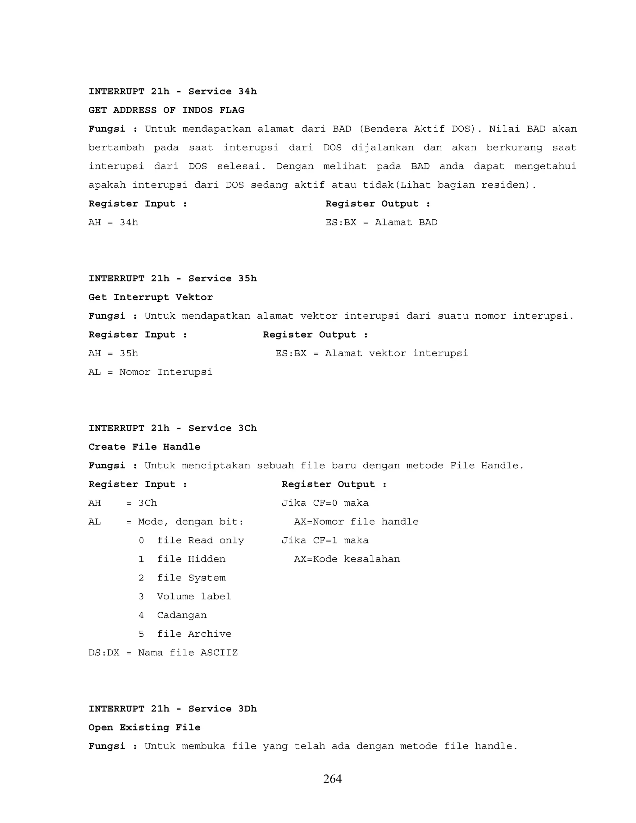INTERRUPT 21h - Service 34h
GET ADDRESS OF INDOS FLAG
Fungsi : Untuk mendapatkan alamat dari BAD (Bendera Aktif DOS). Nilai BAD akan
bertambah pada saat interupsi dari DOS dijalankan dan akan berkurang saat
interupsi dari DOS selesai. Dengan melihat pada BAD anda dapat mengetahui
apakah interupsi dari DOS sedang aktif atau tidak(Lihat bagian residen).
Register Input : Register Output :
AH = 34h ES:BX = Alamat BAD
INTERRUPT 21h - Service 35h
Get Interrupt Vektor
Fungsi : Untuk mendapatkan alamat vektor interupsi dari suatu nomor interupsi.
Register Input : Register Output :
AH = 35h ES:BX = Alamat vektor interupsi
AL = Nomor Interupsi
INTERRUPT 21h - Service 3Ch
Create File Handle
Fungsi : Untuk menciptakan sebuah file baru dengan metode File Handle.
Register Input : Register Output :
AH = 3Ch Jika CF=0 maka
AL = Mode, dengan bit: AX=Nomor file handle
0 file Read only Jika CF=1 maka
1 file Hidden AX=Kode kesalahan
2 file System
3 Volume label
4 Cadangan
5 file Archive
DS:DX = Nama file ASCIIZ
INTERRUPT 21h - Service 3Dh
Open Existing File
Fungsi : Untuk membuka file yang telah ada dengan metode file handle.
264
 