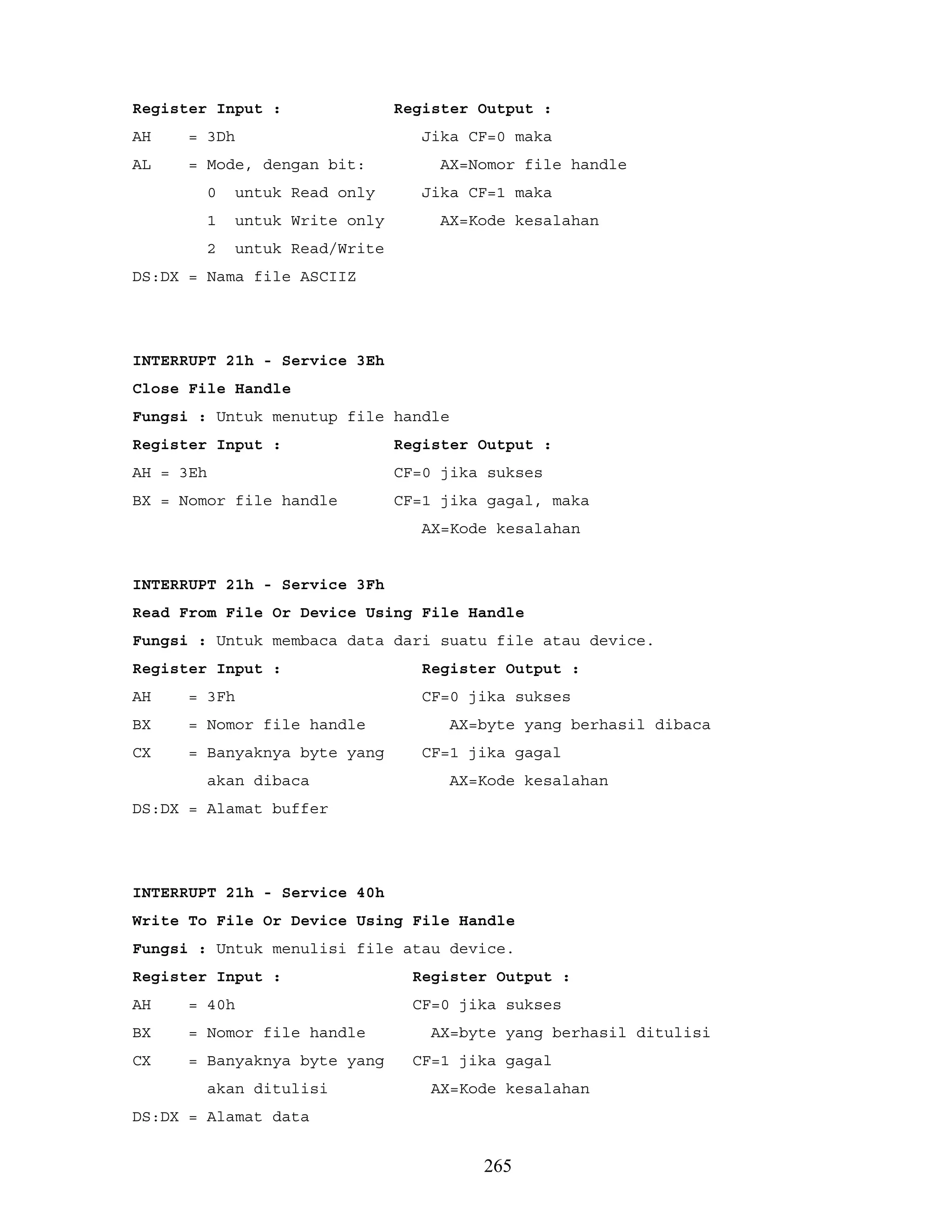 Register Input : Register Output :
AH = 3Dh Jika CF=0 maka
AL = Mode, dengan bit: AX=Nomor file handle
0 untuk Read only Jika CF=1 maka
1 untuk Write only AX=Kode kesalahan
2 untuk Read/Write
DS:DX = Nama file ASCIIZ
INTERRUPT 21h - Service 3Eh
Close File Handle
Fungsi : Untuk menutup file handle
Register Input : Register Output :
AH = 3Eh CF=0 jika sukses
BX = Nomor file handle CF=1 jika gagal, maka
AX=Kode kesalahan
INTERRUPT 21h - Service 3Fh
Read From File Or Device Using File Handle
Fungsi : Untuk membaca data dari suatu file atau device.
Register Input : Register Output :
AH = 3Fh CF=0 jika sukses
BX = Nomor file handle AX=byte yang berhasil dibaca
CX = Banyaknya byte yang CF=1 jika gagal
akan dibaca AX=Kode kesalahan
DS:DX = Alamat buffer
INTERRUPT 21h - Service 40h
Write To File Or Device Using File Handle
Fungsi : Untuk menulisi file atau device.
Register Input : Register Output :
AH = 40h CF=0 jika sukses
BX = Nomor file handle AX=byte yang berhasil ditulisi
CX = Banyaknya byte yang CF=1 jika gagal
akan ditulisi AX=Kode kesalahan
DS:DX = Alamat data
265
 