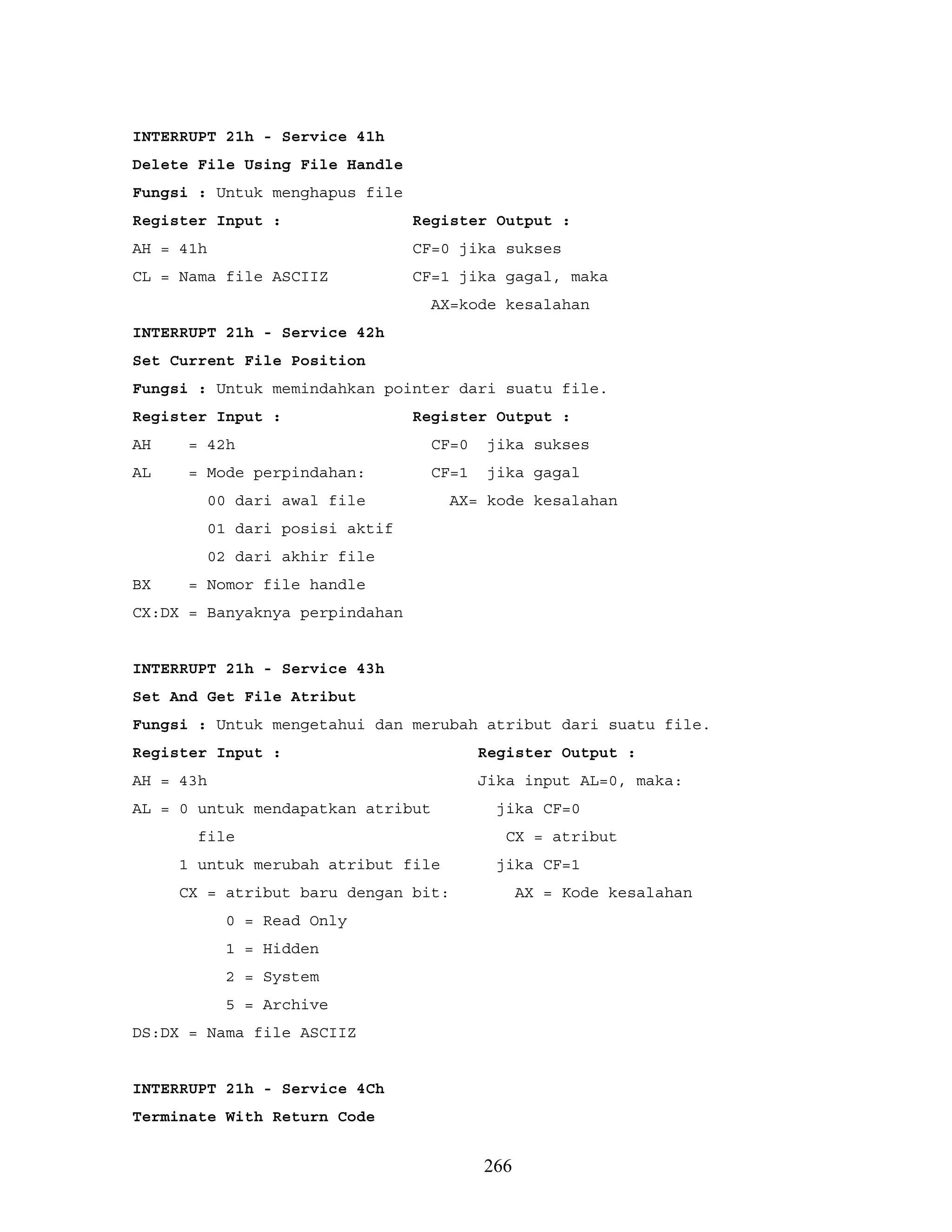 INTERRUPT 21h - Service 41h
Delete File Using File Handle
Fungsi : Untuk menghapus file
Register Input : Register Output :
AH = 41h CF=0 jika sukses
CL = Nama file ASCIIZ CF=1 jika gagal, maka
AX=kode kesalahan
INTERRUPT 21h - Service 42h
Set Current File Position
Fungsi : Untuk memindahkan pointer dari suatu file.
Register Input : Register Output :
AH = 42h CF=0 jika sukses
AL = Mode perpindahan: CF=1 jika gagal
00 dari awal file AX= kode kesalahan
01 dari posisi aktif
02 dari akhir file
BX = Nomor file handle
CX:DX = Banyaknya perpindahan
INTERRUPT 21h - Service 43h
Set And Get File Atribut
Fungsi : Untuk mengetahui dan merubah atribut dari suatu file.
Register Input : Register Output :
AH = 43h Jika input AL=0, maka:
AL = 0 untuk mendapatkan atribut jika CF=0
file CX = atribut
1 untuk merubah atribut file jika CF=1
CX = atribut baru dengan bit: AX = Kode kesalahan
0 = Read Only
1 = Hidden
2 = System
5 = Archive
DS:DX = Nama file ASCIIZ
INTERRUPT 21h - Service 4Ch
Terminate With Return Code
266
 