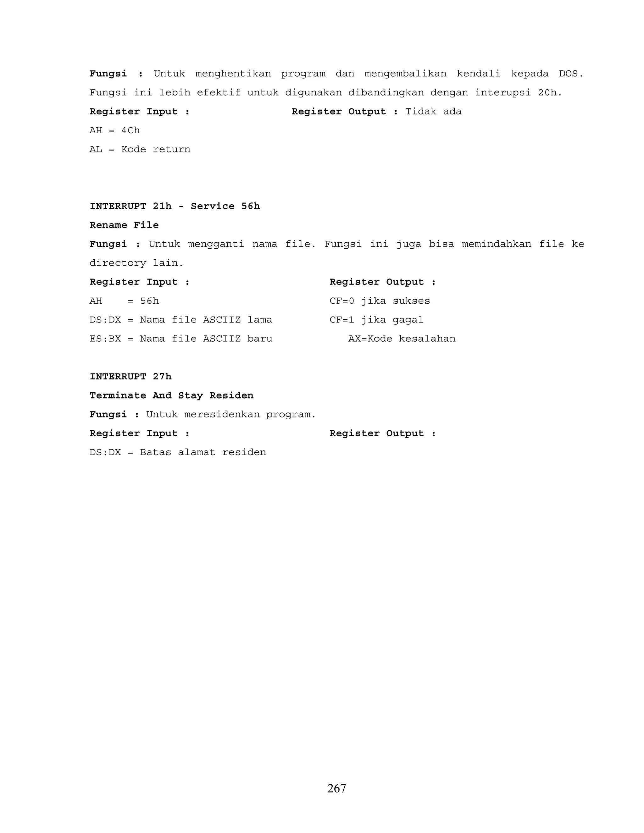 Fungsi : Untuk menghentikan program dan mengembalikan kendali kepada DOS.
Fungsi ini lebih efektif untuk digunakan dibandingkan dengan interupsi 20h.
Register Input : Register Output : Tidak ada
AH = 4Ch
AL = Kode return
INTERRUPT 21h - Service 56h
Rename File
Fungsi : Untuk mengganti nama file. Fungsi ini juga bisa memindahkan file ke
directory lain.
Register Input : Register Output :
AH = 56h CF=0 jika sukses
DS:DX = Nama file ASCIIZ lama CF=1 jika gagal
ES:BX = Nama file ASCIIZ baru AX=Kode kesalahan
INTERRUPT 27h
Terminate And Stay Residen
Fungsi : Untuk meresidenkan program.
Register Input : Register Output :
DS:DX = Batas alamat residen
267
 