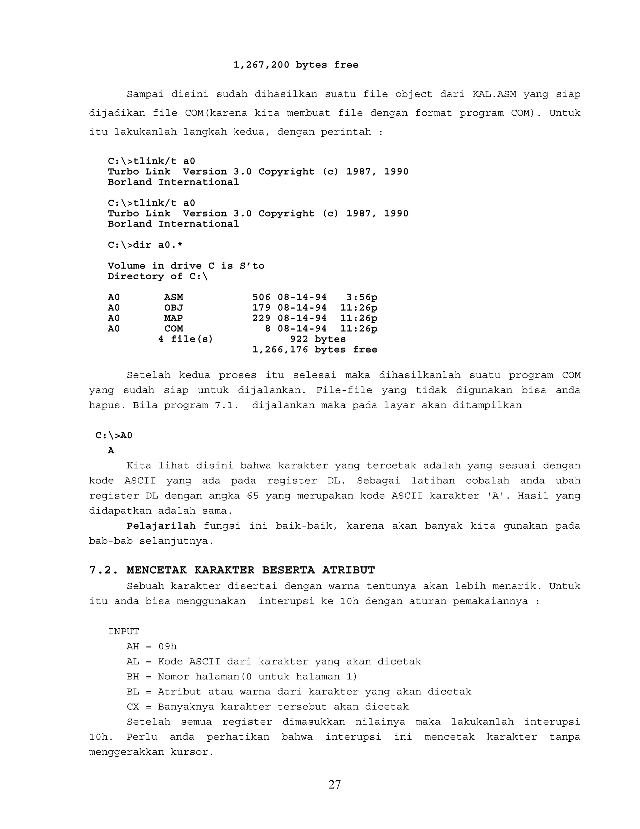 1,267,200 bytes free
Sampai disini sudah dihasilkan suatu file object dari KAL.ASM yang siap
dijadikan file COM(karena kita membuat file dengan format program COM). Untuk
itu lakukanlah langkah kedua, dengan perintah :
C:>tlink/t a0
Turbo Link Version 3.0 Copyright (c) 1987, 1990
Borland International
C:>tlink/t a0
Turbo Link Version 3.0 Copyright (c) 1987, 1990
Borland International
C:>dir a0.*
Volume in drive C is S’to
Directory of C:
A0 ASM 506 08-14-94 3:56p
A0 OBJ 179 08-14-94 11:26p
A0 MAP 229 08-14-94 11:26p
A0 COM 8 08-14-94 11:26p
4 file(s) 922 bytes
1,266,176 bytes free
Setelah kedua proses itu selesai maka dihasilkanlah suatu program COM
yang sudah siap untuk dijalankan. File-file yang tidak digunakan bisa anda
hapus. Bila program 7.1. dijalankan maka pada layar akan ditampilkan
C:>A0
A
Kita lihat disini bahwa karakter yang tercetak adalah yang sesuai dengan
kode ASCII yang ada pada register DL. Sebagai latihan cobalah anda ubah
register DL dengan angka 65 yang merupakan kode ASCII karakter 'A'. Hasil yang
didapatkan adalah sama.
Pelajarilah fungsi ini baik-baik, karena akan banyak kita gunakan pada
bab-bab selanjutnya.
7.2. MENCETAK KARAKTER BESERTA ATRIBUT
Sebuah karakter disertai dengan warna tentunya akan lebih menarik. Untuk
itu anda bisa menggunakan interupsi ke 10h dengan aturan pemakaiannya :
INPUT
AH = 09h
AL = Kode ASCII dari karakter yang akan dicetak
BH = Nomor halaman(0 untuk halaman 1)
BL = Atribut atau warna dari karakter yang akan dicetak
CX = Banyaknya karakter tersebut akan dicetak
Setelah semua register dimasukkan nilainya maka lakukanlah interupsi
10h. Perlu anda perhatikan bahwa interupsi ini mencetak karakter tanpa
menggerakkan kursor.
27
 