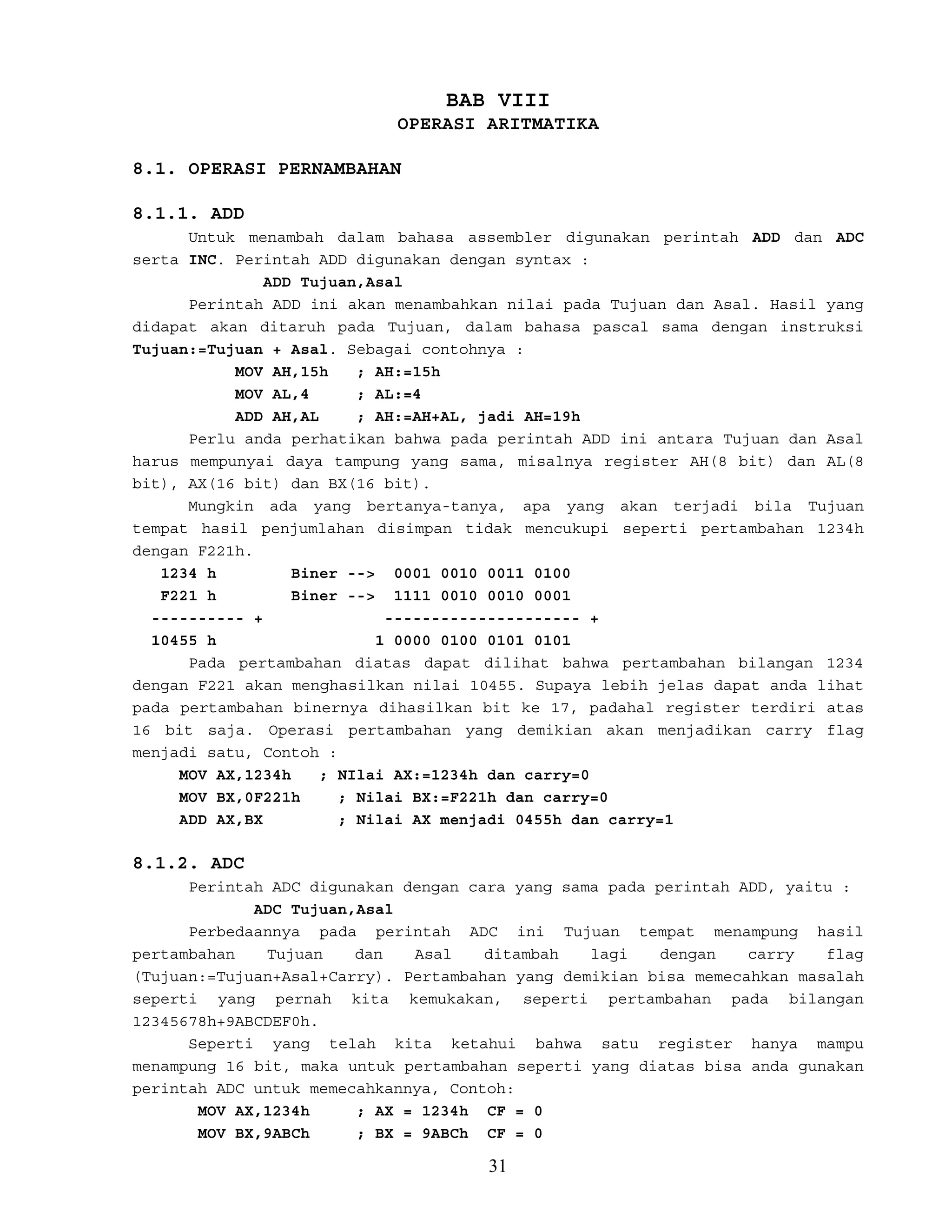BAB VIII
OPERASI ARITMATIKA
8.1. OPERASI PERNAMBAHAN
8.1.1. ADD
Untuk menambah dalam bahasa assembler digunakan perintah ADD dan ADC
serta INC. Perintah ADD digunakan dengan syntax :
ADD Tujuan,Asal
Perintah ADD ini akan menambahkan nilai pada Tujuan dan Asal. Hasil yang
didapat akan ditaruh pada Tujuan, dalam bahasa pascal sama dengan instruksi
Tujuan:=Tujuan + Asal. Sebagai contohnya :
MOV AH,15h ; AH:=15h
MOV AL,4 ; AL:=4
ADD AH,AL ; AH:=AH+AL, jadi AH=19h
Perlu anda perhatikan bahwa pada perintah ADD ini antara Tujuan dan Asal
harus mempunyai daya tampung yang sama, misalnya register AH(8 bit) dan AL(8
bit), AX(16 bit) dan BX(16 bit).
Mungkin ada yang bertanya-tanya, apa yang akan terjadi bila Tujuan
tempat hasil penjumlahan disimpan tidak mencukupi seperti pertambahan 1234h
dengan F221h.
1234 h Biner --> 0001 0010 0011 0100
F221 h Biner --> 1111 0010 0010 0001
---------- + --------------------- +
10455 h 1 0000 0100 0101 0101
Pada pertambahan diatas dapat dilihat bahwa pertambahan bilangan 1234
dengan F221 akan menghasilkan nilai 10455. Supaya lebih jelas dapat anda lihat
pada pertambahan binernya dihasilkan bit ke 17, padahal register terdiri atas
16 bit saja. Operasi pertambahan yang demikian akan menjadikan carry flag
menjadi satu, Contoh :
MOV AX,1234h ; NIlai AX:=1234h dan carry=0
MOV BX,0F221h ; Nilai BX:=F221h dan carry=0
ADD AX,BX ; Nilai AX menjadi 0455h dan carry=1
8.1.2. ADC
Perintah ADC digunakan dengan cara yang sama pada perintah ADD, yaitu :
ADC Tujuan,Asal
Perbedaannya pada perintah ADC ini Tujuan tempat menampung hasil
pertambahan Tujuan dan Asal ditambah lagi dengan carry flag
(Tujuan:=Tujuan+Asal+Carry). Pertambahan yang demikian bisa memecahkan masalah
seperti yang pernah kita kemukakan, seperti pertambahan pada bilangan
12345678h+9ABCDEF0h.
Seperti yang telah kita ketahui bahwa satu register hanya mampu
menampung 16 bit, maka untuk pertambahan seperti yang diatas bisa anda gunakan
perintah ADC untuk memecahkannya, Contoh:
MOV AX,1234h ; AX = 1234h CF = 0
MOV BX,9ABCh ; BX = 9ABCh CF = 0
31
 