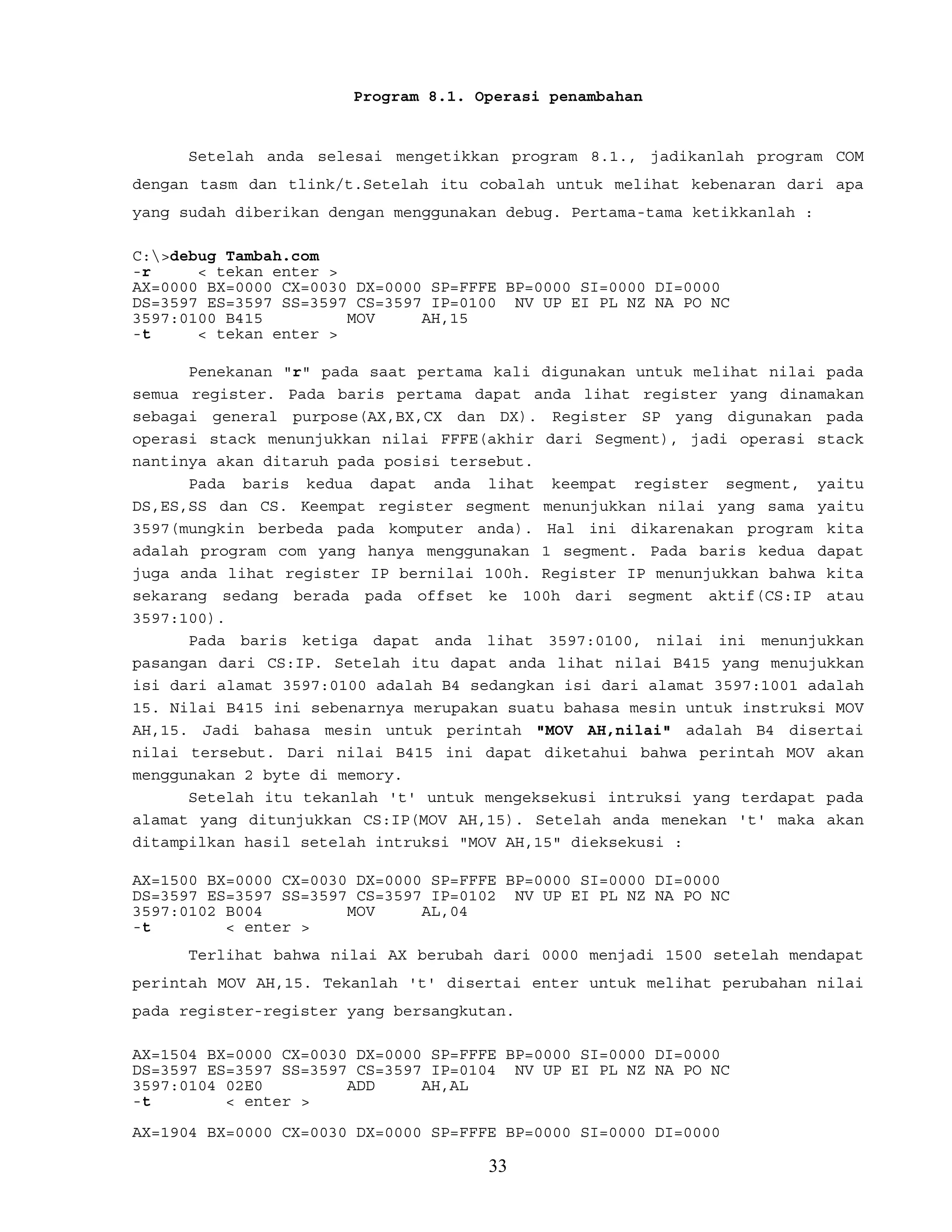 Program 8.1. Operasi penambahan
Setelah anda selesai mengetikkan program 8.1., jadikanlah program COM
dengan tasm dan tlink/t.Setelah itu cobalah untuk melihat kebenaran dari apa
yang sudah diberikan dengan menggunakan debug. Pertama-tama ketikkanlah :
C:>debug Tambah.com
-r < tekan enter >
AX=0000 BX=0000 CX=0030 DX=0000 SP=FFFE BP=0000 SI=0000 DI=0000
DS=3597 ES=3597 SS=3597 CS=3597 IP=0100 NV UP EI PL NZ NA PO NC
3597:0100 B415 MOV AH,15
-t < tekan enter >
Penekanan "r" pada saat pertama kali digunakan untuk melihat nilai pada
semua register. Pada baris pertama dapat anda lihat register yang dinamakan
sebagai general purpose(AX,BX,CX dan DX). Register SP yang digunakan pada
operasi stack menunjukkan nilai FFFE(akhir dari Segment), jadi operasi stack
nantinya akan ditaruh pada posisi tersebut.
Pada baris kedua dapat anda lihat keempat register segment, yaitu
DS,ES,SS dan CS. Keempat register segment menunjukkan nilai yang sama yaitu
3597(mungkin berbeda pada komputer anda). Hal ini dikarenakan program kita
adalah program com yang hanya menggunakan 1 segment. Pada baris kedua dapat
juga anda lihat register IP bernilai 100h. Register IP menunjukkan bahwa kita
sekarang sedang berada pada offset ke 100h dari segment aktif(CS:IP atau
3597:100).
Pada baris ketiga dapat anda lihat 3597:0100, nilai ini menunjukkan
pasangan dari CS:IP. Setelah itu dapat anda lihat nilai B415 yang menujukkan
isi dari alamat 3597:0100 adalah B4 sedangkan isi dari alamat 3597:1001 adalah
15. Nilai B415 ini sebenarnya merupakan suatu bahasa mesin untuk instruksi MOV
AH,15. Jadi bahasa mesin untuk perintah "MOV AH,nilai" adalah B4 disertai
nilai tersebut. Dari nilai B415 ini dapat diketahui bahwa perintah MOV akan
menggunakan 2 byte di memory.
Setelah itu tekanlah 't' untuk mengeksekusi intruksi yang terdapat pada
alamat yang ditunjukkan CS:IP(MOV AH,15). Setelah anda menekan 't' maka akan
ditampilkan hasil setelah intruksi "MOV AH,15" dieksekusi :
AX=1500 BX=0000 CX=0030 DX=0000 SP=FFFE BP=0000 SI=0000 DI=0000
DS=3597 ES=3597 SS=3597 CS=3597 IP=0102 NV UP EI PL NZ NA PO NC
3597:0102 B004 MOV AL,04
-t < enter >
Terlihat bahwa nilai AX berubah dari 0000 menjadi 1500 setelah mendapat
perintah MOV AH,15. Tekanlah 't' disertai enter untuk melihat perubahan nilai
pada register-register yang bersangkutan.
AX=1504 BX=0000 CX=0030 DX=0000 SP=FFFE BP=0000 SI=0000 DI=0000
DS=3597 ES=3597 SS=3597 CS=3597 IP=0104 NV UP EI PL NZ NA PO NC
3597:0104 02E0 ADD AH,AL
-t < enter >
AX=1904 BX=0000 CX=0030 DX=0000 SP=FFFE BP=0000 SI=0000 DI=0000
33
 