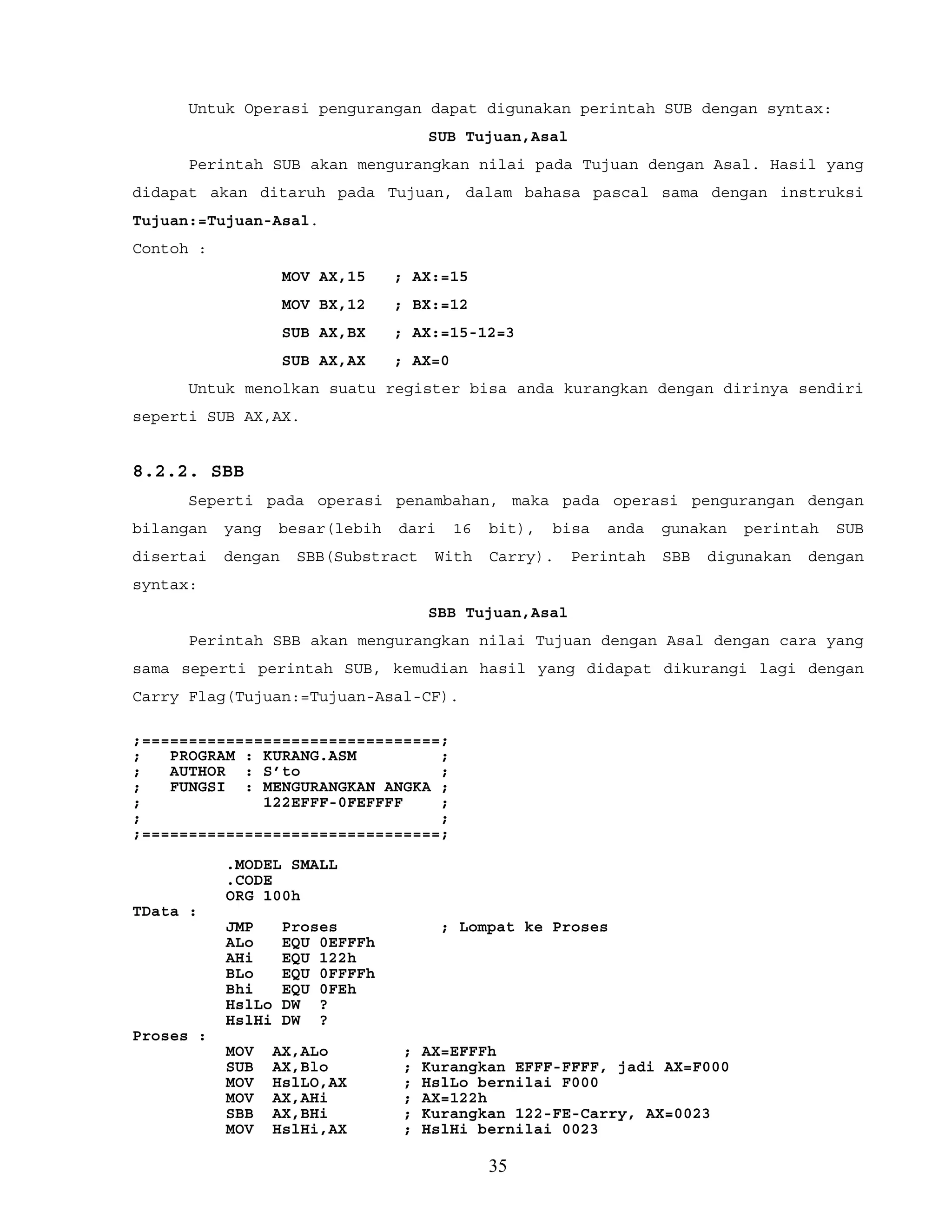 Untuk Operasi pengurangan dapat digunakan perintah SUB dengan syntax:
SUB Tujuan,Asal
Perintah SUB akan mengurangkan nilai pada Tujuan dengan Asal. Hasil yang
didapat akan ditaruh pada Tujuan, dalam bahasa pascal sama dengan instruksi
Tujuan:=Tujuan-Asal.
Contoh :
MOV AX,15 ; AX:=15
MOV BX,12 ; BX:=12
SUB AX,BX ; AX:=15-12=3
SUB AX,AX ; AX=0
Untuk menolkan suatu register bisa anda kurangkan dengan dirinya sendiri
seperti SUB AX,AX.
8.2.2. SBB
Seperti pada operasi penambahan, maka pada operasi pengurangan dengan
bilangan yang besar(lebih dari 16 bit), bisa anda gunakan perintah SUB
disertai dengan SBB(Substract With Carry). Perintah SBB digunakan dengan
syntax:
SBB Tujuan,Asal
Perintah SBB akan mengurangkan nilai Tujuan dengan Asal dengan cara yang
sama seperti perintah SUB, kemudian hasil yang didapat dikurangi lagi dengan
Carry Flag(Tujuan:=Tujuan-Asal-CF).
;================================;
; PROGRAM : KURANG.ASM ;
; AUTHOR : S’to ;
; FUNGSI : MENGURANGKAN ANGKA ;
; 122EFFF-0FEFFFF ;
; ;
;================================;
.MODEL SMALL
.CODE
ORG 100h
TData :
JMP Proses ; Lompat ke Proses
ALo EQU 0EFFFh
AHi EQU 122h
BLo EQU 0FFFFh
Bhi EQU 0FEh
HslLo DW ?
HslHi DW ?
Proses :
MOV AX,ALo ; AX=EFFFh
SUB AX,Blo ; Kurangkan EFFF-FFFF, jadi AX=F000
MOV HslLO,AX ; HslLo bernilai F000
MOV AX,AHi ; AX=122h
SBB AX,BHi ; Kurangkan 122-FE-Carry, AX=0023
MOV HslHi,AX ; HslHi bernilai 0023
35
 