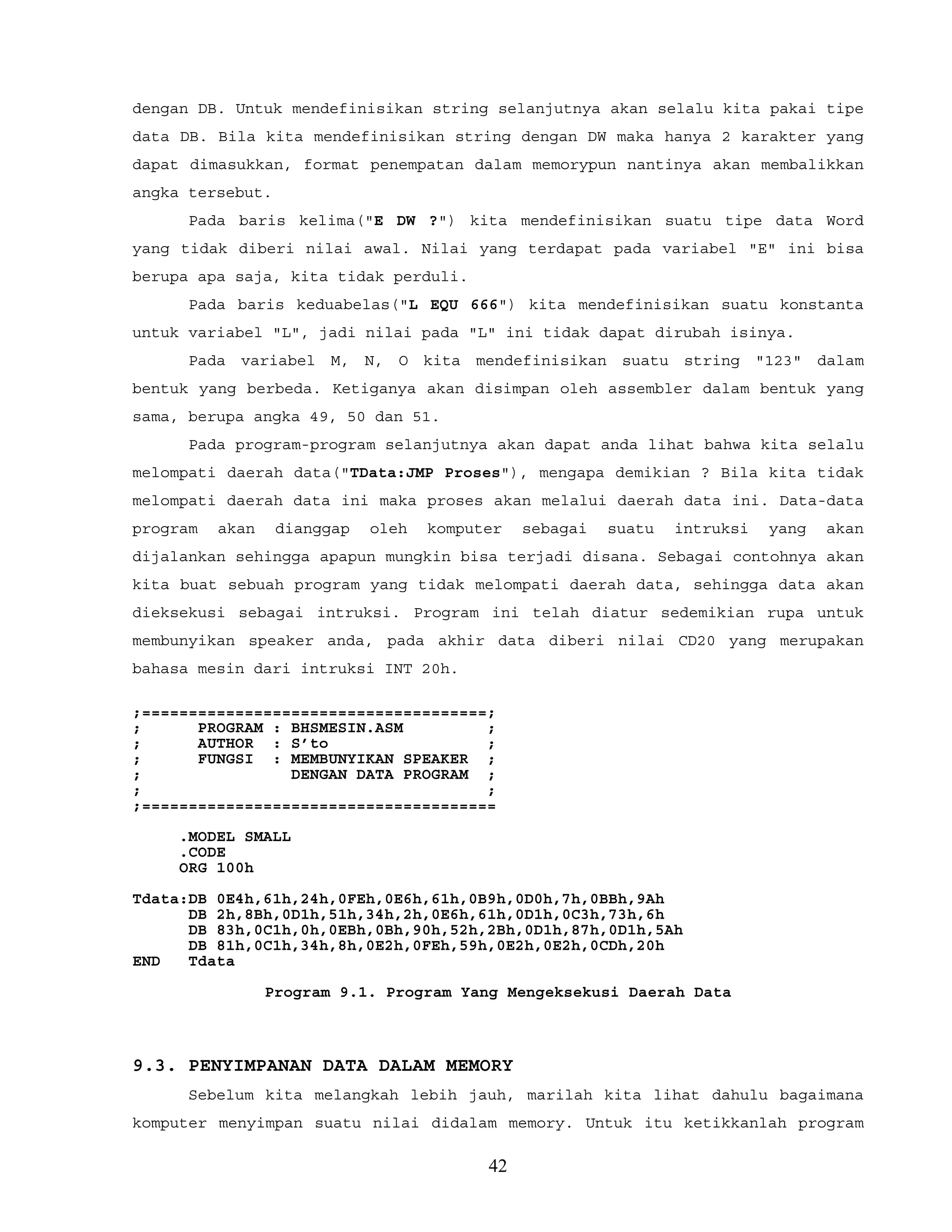dengan DB. Untuk mendefinisikan string selanjutnya akan selalu kita pakai tipe
data DB. Bila kita mendefinisikan string dengan DW maka hanya 2 karakter yang
dapat dimasukkan, format penempatan dalam memorypun nantinya akan membalikkan
angka tersebut.
Pada baris kelima("E DW ?") kita mendefinisikan suatu tipe data Word
yang tidak diberi nilai awal. Nilai yang terdapat pada variabel "E" ini bisa
berupa apa saja, kita tidak perduli.
Pada baris keduabelas("L EQU 666") kita mendefinisikan suatu konstanta
untuk variabel "L", jadi nilai pada "L" ini tidak dapat dirubah isinya.
Pada variabel M, N, O kita mendefinisikan suatu string "123" dalam
bentuk yang berbeda. Ketiganya akan disimpan oleh assembler dalam bentuk yang
sama, berupa angka 49, 50 dan 51.
Pada program-program selanjutnya akan dapat anda lihat bahwa kita selalu
melompati daerah data("TData:JMP Proses"), mengapa demikian ? Bila kita tidak
melompati daerah data ini maka proses akan melalui daerah data ini. Data-data
program akan dianggap oleh komputer sebagai suatu intruksi yang akan
dijalankan sehingga apapun mungkin bisa terjadi disana. Sebagai contohnya akan
kita buat sebuah program yang tidak melompati daerah data, sehingga data akan
dieksekusi sebagai intruksi. Program ini telah diatur sedemikian rupa untuk
membunyikan speaker anda, pada akhir data diberi nilai CD20 yang merupakan
bahasa mesin dari intruksi INT 20h.
;=====================================;
; PROGRAM : BHSMESIN.ASM ;
; AUTHOR : S’to ;
; FUNGSI : MEMBUNYIKAN SPEAKER ;
; DENGAN DATA PROGRAM ;
; ;
;======================================
.MODEL SMALL
.CODE
ORG 100h
Tdata:DB 0E4h,61h,24h,0FEh,0E6h,61h,0B9h,0D0h,7h,0BBh,9Ah
DB 2h,8Bh,0D1h,51h,34h,2h,0E6h,61h,0D1h,0C3h,73h,6h
DB 83h,0C1h,0h,0EBh,0Bh,90h,52h,2Bh,0D1h,87h,0D1h,5Ah
DB 81h,0C1h,34h,8h,0E2h,0FEh,59h,0E2h,0E2h,0CDh,20h
END Tdata
Program 9.1. Program Yang Mengeksekusi Daerah Data
9.3. PENYIMPANAN DATA DALAM MEMORY
Sebelum kita melangkah lebih jauh, marilah kita lihat dahulu bagaimana
komputer menyimpan suatu nilai didalam memory. Untuk itu ketikkanlah program
42
 
