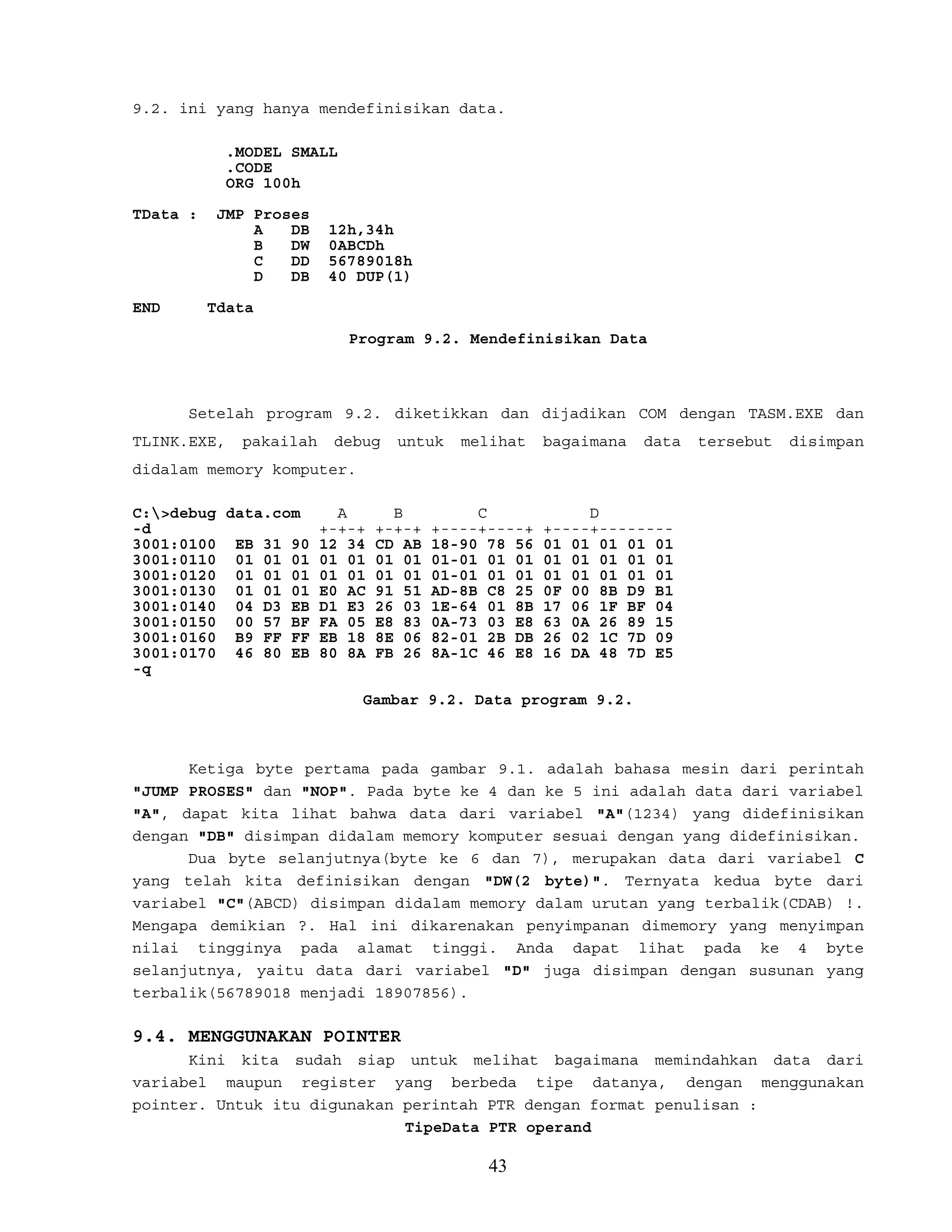 9.2. ini yang hanya mendefinisikan data.
.MODEL SMALL
.CODE
ORG 100h
TData : JMP Proses
A DB 12h,34h
B DW 0ABCDh
C DD 56789018h
D DB 40 DUP(1)
END Tdata
Program 9.2. Mendefinisikan Data
Setelah program 9.2. diketikkan dan dijadikan COM dengan TASM.EXE dan
TLINK.EXE, pakailah debug untuk melihat bagaimana data tersebut disimpan
didalam memory komputer.
C:>debug data.com A B C D
-d +-+-+ +-+-+ +----+----+ +----+--------
3001:0100 EB 31 90 12 34 CD AB 18-90 78 56 01 01 01 01 01
3001:0110 01 01 01 01 01 01 01 01-01 01 01 01 01 01 01 01
3001:0120 01 01 01 01 01 01 01 01-01 01 01 01 01 01 01 01
3001:0130 01 01 01 E0 AC 91 51 AD-8B C8 25 0F 00 8B D9 B1
3001:0140 04 D3 EB D1 E3 26 03 1E-64 01 8B 17 06 1F BF 04
3001:0150 00 57 BF FA 05 E8 83 0A-73 03 E8 63 0A 26 89 15
3001:0160 B9 FF FF EB 18 8E 06 82-01 2B DB 26 02 1C 7D 09
3001:0170 46 80 EB 80 8A FB 26 8A-1C 46 E8 16 DA 48 7D E5
-q
Gambar 9.2. Data program 9.2.
Ketiga byte pertama pada gambar 9.1. adalah bahasa mesin dari perintah
"JUMP PROSES" dan "NOP". Pada byte ke 4 dan ke 5 ini adalah data dari variabel
"A", dapat kita lihat bahwa data dari variabel "A"(1234) yang didefinisikan
dengan "DB" disimpan didalam memory komputer sesuai dengan yang didefinisikan.
Dua byte selanjutnya(byte ke 6 dan 7), merupakan data dari variabel C
yang telah kita definisikan dengan "DW(2 byte)". Ternyata kedua byte dari
variabel "C"(ABCD) disimpan didalam memory dalam urutan yang terbalik(CDAB) !.
Mengapa demikian ?. Hal ini dikarenakan penyimpanan dimemory yang menyimpan
nilai tingginya pada alamat tinggi. Anda dapat lihat pada ke 4 byte
selanjutnya, yaitu data dari variabel "D" juga disimpan dengan susunan yang
terbalik(56789018 menjadi 18907856).
9.4. MENGGUNAKAN POINTER
Kini kita sudah siap untuk melihat bagaimana memindahkan data dari
variabel maupun register yang berbeda tipe datanya, dengan menggunakan
pointer. Untuk itu digunakan perintah PTR dengan format penulisan :
TipeData PTR operand
43
 
