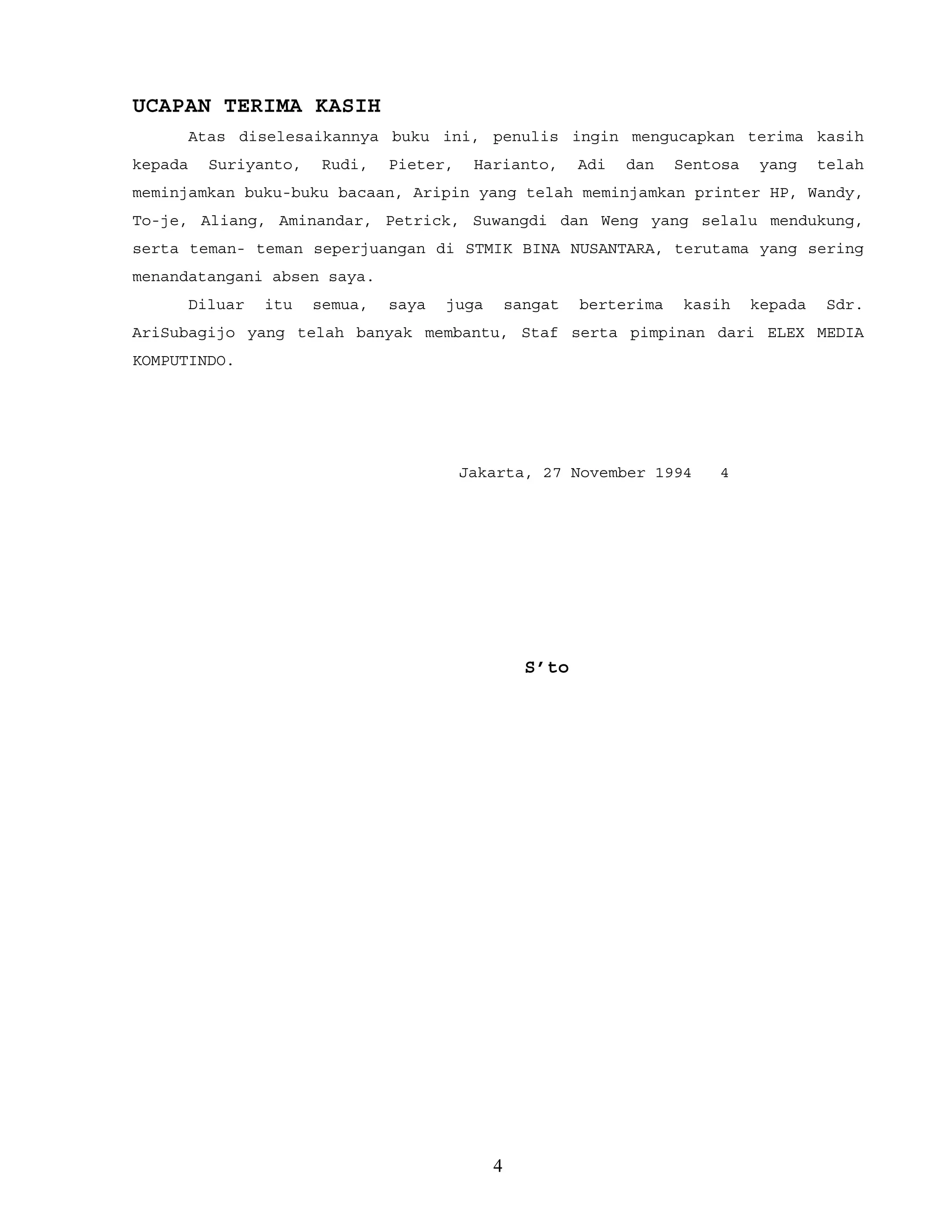 UCAPAN TERIMA KASIH
Atas diselesaikannya buku ini, penulis ingin mengucapkan terima kasih
kepada Suriyanto, Rudi, Pieter, Harianto, Adi dan Sentosa yang telah
meminjamkan buku-buku bacaan, Aripin yang telah meminjamkan printer HP, Wandy,
To-je, Aliang, Aminandar, Petrick, Suwangdi dan Weng yang selalu mendukung,
serta teman- teman seperjuangan di STMIK BINA NUSANTARA, terutama yang sering
menandatangani absen saya.
Diluar itu semua, saya juga sangat berterima kasih kepada Sdr.
AriSubagijo yang telah banyak membantu, Staf serta pimpinan dari ELEX MEDIA
KOMPUTINDO.
Jakarta, 27 November 1994 4
S’to
4
 