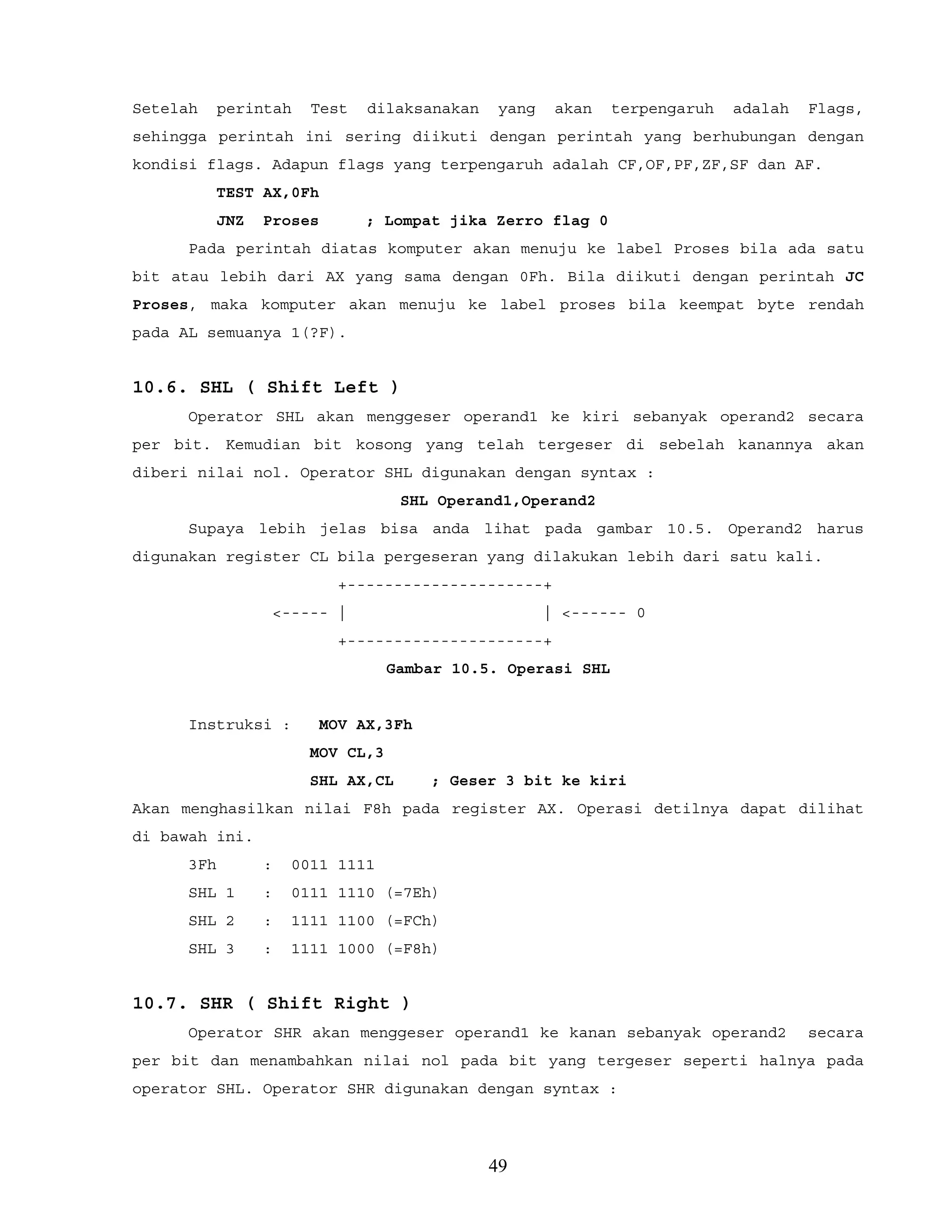 Setelah perintah Test dilaksanakan yang akan terpengaruh adalah Flags,
sehingga perintah ini sering diikuti dengan perintah yang berhubungan dengan
kondisi flags. Adapun flags yang terpengaruh adalah CF,OF,PF,ZF,SF dan AF.
TEST AX,0Fh
JNZ Proses ; Lompat jika Zerro flag 0
Pada perintah diatas komputer akan menuju ke label Proses bila ada satu
bit atau lebih dari AX yang sama dengan 0Fh. Bila diikuti dengan perintah JC
Proses, maka komputer akan menuju ke label proses bila keempat byte rendah
pada AL semuanya 1(?F).
10.6. SHL ( Shift Left )
Operator SHL akan menggeser operand1 ke kiri sebanyak operand2 secara
per bit. Kemudian bit kosong yang telah tergeser di sebelah kanannya akan
diberi nilai nol. Operator SHL digunakan dengan syntax :
SHL Operand1,Operand2
Supaya lebih jelas bisa anda lihat pada gambar 10.5. Operand2 harus
digunakan register CL bila pergeseran yang dilakukan lebih dari satu kali.
+---------------------+
<----- | | <------ 0
+---------------------+
Gambar 10.5. Operasi SHL
Instruksi : MOV AX,3Fh
MOV CL,3
SHL AX,CL ; Geser 3 bit ke kiri
Akan menghasilkan nilai F8h pada register AX. Operasi detilnya dapat dilihat
di bawah ini.
3Fh : 0011 1111
SHL 1 : 0111 1110 (=7Eh)
SHL 2 : 1111 1100 (=FCh)
SHL 3 : 1111 1000 (=F8h)
10.7. SHR ( Shift Right )
Operator SHR akan menggeser operand1 ke kanan sebanyak operand2 secara
per bit dan menambahkan nilai nol pada bit yang tergeser seperti halnya pada
operator SHL. Operator SHR digunakan dengan syntax :
49
 
