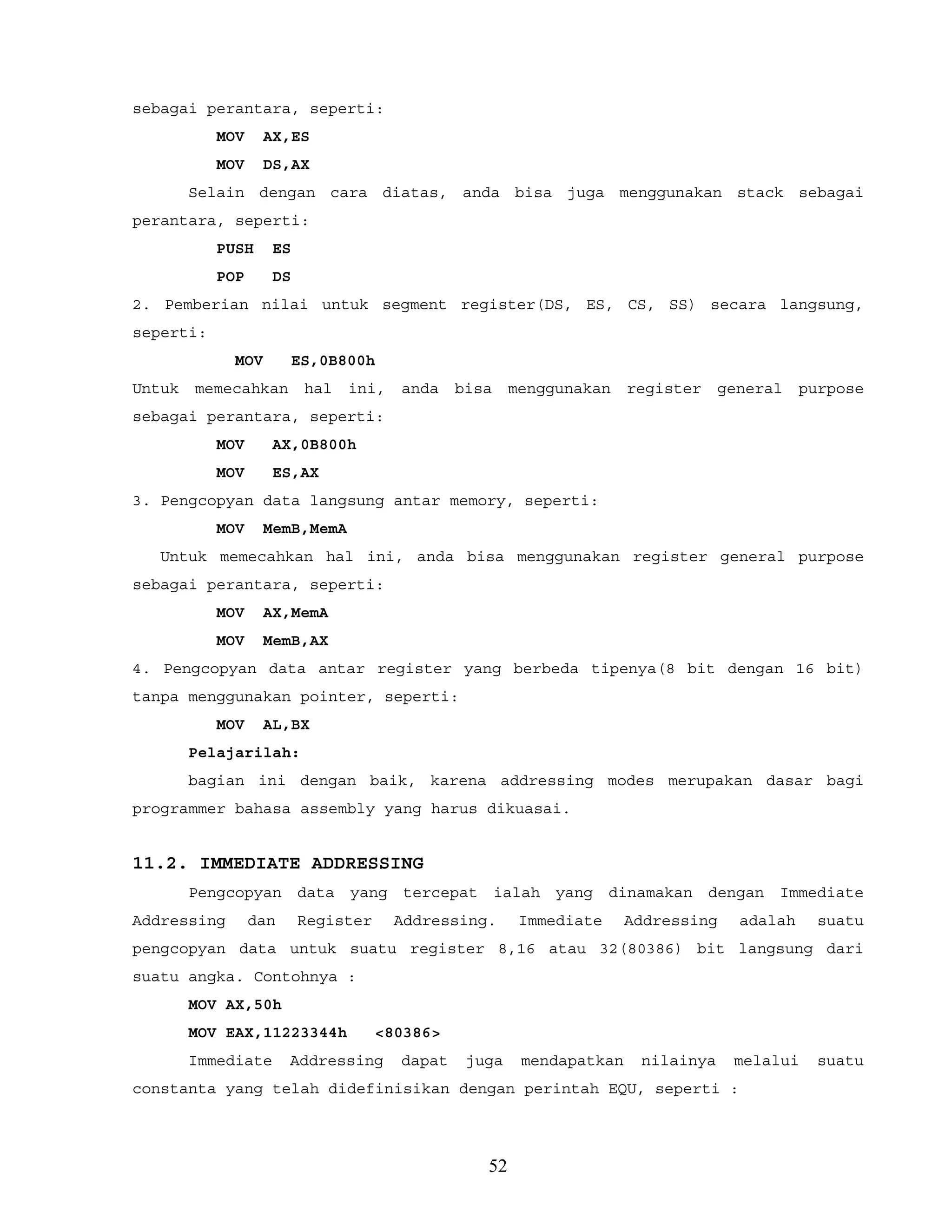 sebagai perantara, seperti:
MOV AX,ES
MOV DS,AX
Selain dengan cara diatas, anda bisa juga menggunakan stack sebagai
perantara, seperti:
PUSH ES
POP DS
2. Pemberian nilai untuk segment register(DS, ES, CS, SS) secara langsung,
seperti:
MOV ES,0B800h
Untuk memecahkan hal ini, anda bisa menggunakan register general purpose
sebagai perantara, seperti:
MOV AX,0B800h
MOV ES,AX
3. Pengcopyan data langsung antar memory, seperti:
MOV MemB,MemA
Untuk memecahkan hal ini, anda bisa menggunakan register general purpose
sebagai perantara, seperti:
MOV AX,MemA
MOV MemB,AX
4. Pengcopyan data antar register yang berbeda tipenya(8 bit dengan 16 bit)
tanpa menggunakan pointer, seperti:
MOV AL,BX
Pelajarilah:
bagian ini dengan baik, karena addressing modes merupakan dasar bagi
programmer bahasa assembly yang harus dikuasai.
11.2. IMMEDIATE ADDRESSING
Pengcopyan data yang tercepat ialah yang dinamakan dengan Immediate
Addressing dan Register Addressing. Immediate Addressing adalah suatu
pengcopyan data untuk suatu register 8,16 atau 32(80386) bit langsung dari
suatu angka. Contohnya :
MOV AX,50h
MOV EAX,11223344h <80386>
Immediate Addressing dapat juga mendapatkan nilainya melalui suatu
constanta yang telah didefinisikan dengan perintah EQU, seperti :
52
 