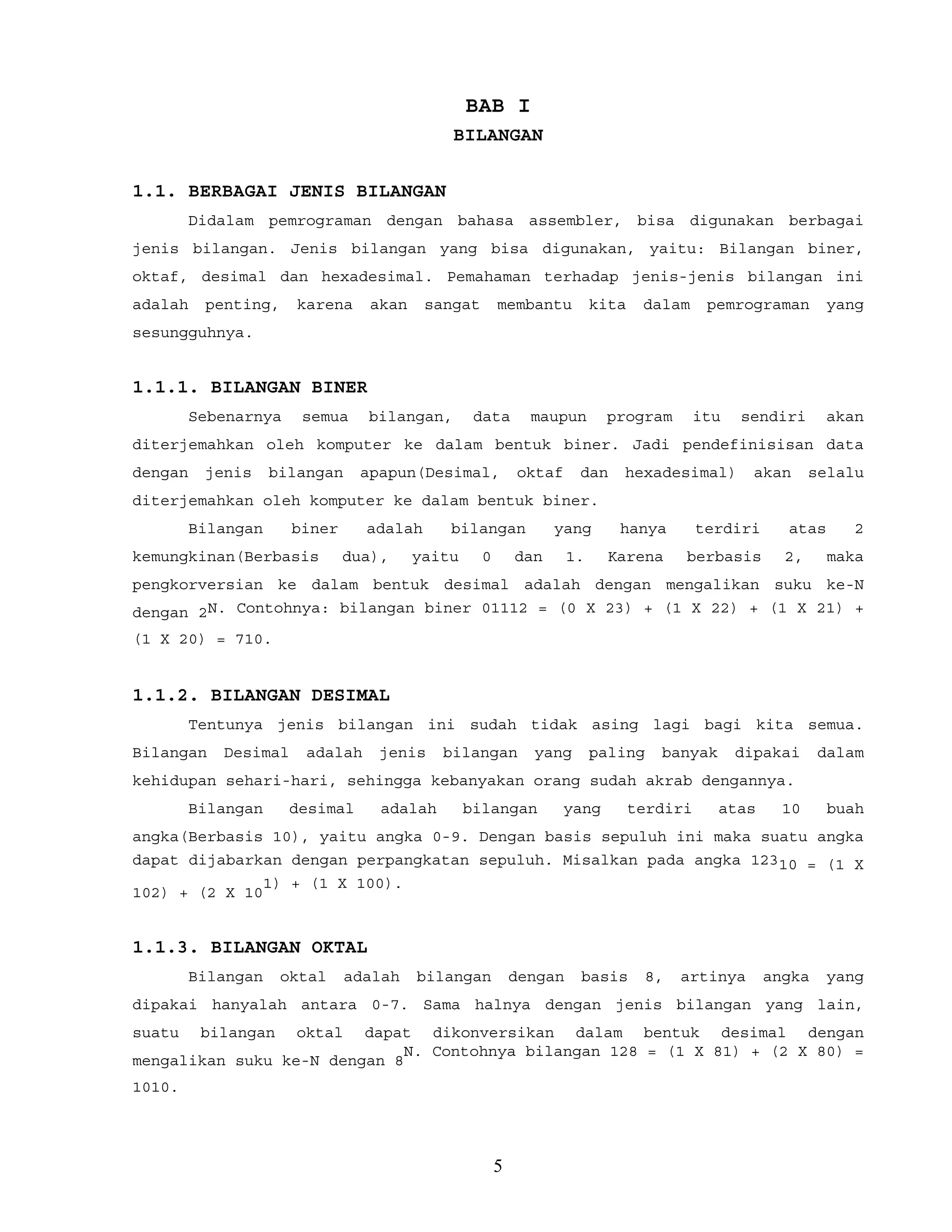 BAB I
BILANGAN
1.1. BERBAGAI JENIS BILANGAN
Didalam pemrograman dengan bahasa assembler, bisa digunakan berbagai
jenis bilangan. Jenis bilangan yang bisa digunakan, yaitu: Bilangan biner,
oktaf, desimal dan hexadesimal. Pemahaman terhadap jenis-jenis bilangan ini
adalah penting, karena akan sangat membantu kita dalam pemrograman yang
sesungguhnya.
1.1.1. BILANGAN BINER
Sebenarnya semua bilangan, data maupun program itu sendiri akan
diterjemahkan oleh komputer ke dalam bentuk biner. Jadi pendefinisisan data
dengan jenis bilangan apapun(Desimal, oktaf dan hexadesimal) akan selalu
diterjemahkan oleh komputer ke dalam bentuk biner.
Bilangan biner adalah bilangan yang hanya terdiri atas 2
kemungkinan(Berbasis dua), yaitu 0 dan 1. Karena berbasis 2, maka
pengkorversian ke dalam bentuk desimal adalah dengan mengalikan suku ke-N
dengan 2N. Contohnya: bilangan biner 01112 = (0 X 23) + (1 X 22) + (1 X 21) +
(1 X 20) = 710.
1.1.2. BILANGAN DESIMAL
Tentunya jenis bilangan ini sudah tidak asing lagi bagi kita semua.
Bilangan Desimal adalah jenis bilangan yang paling banyak dipakai dalam
kehidupan sehari-hari, sehingga kebanyakan orang sudah akrab dengannya.
Bilangan desimal adalah bilangan yang terdiri atas 10 buah
angka(Berbasis 10), yaitu angka 0-9. Dengan basis sepuluh ini maka suatu angka
dapat dijabarkan dengan perpangkatan sepuluh. Misalkan pada angka 12310 = (1 X
102) + (2 X 10
1) + (1 X 100).
1.1.3. BILANGAN OKTAL
Bilangan oktal adalah bilangan dengan basis 8, artinya angka yang
dipakai hanyalah antara 0-7. Sama halnya dengan jenis bilangan yang lain,
suatu bilangan oktal dapat dikonversikan dalam bentuk desimal dengan
mengalikan suku ke-N dengan 8
N. Contohnya bilangan 128 = (1 X 81) + (2 X 80) =
1010.
5
 