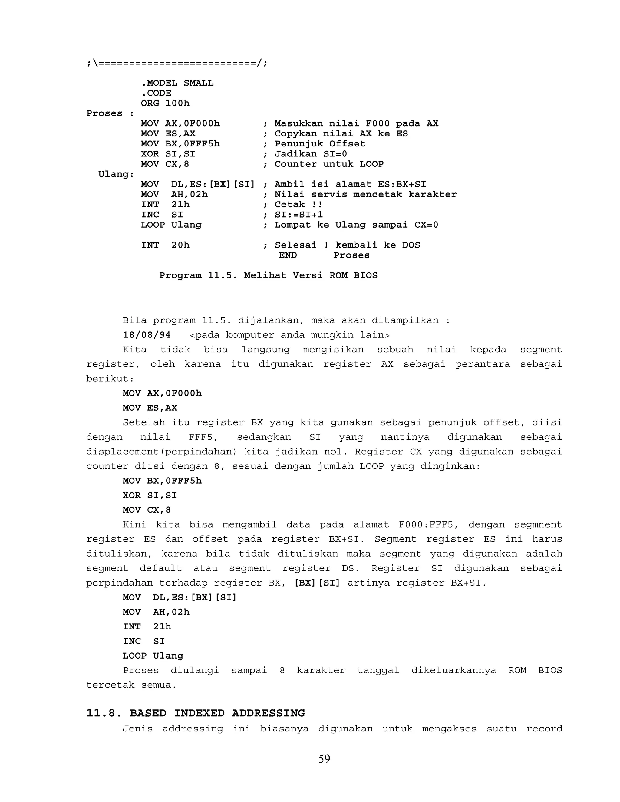 ;==========================/;
.MODEL SMALL
.CODE
ORG 100h
Proses :
MOV AX,0F000h ; Masukkan nilai F000 pada AX
MOV ES,AX ; Copykan nilai AX ke ES
MOV BX,0FFF5h ; Penunjuk Offset
XOR SI,SI ; Jadikan SI=0
MOV CX,8 ; Counter untuk LOOP
Ulang:
MOV DL,ES:[BX][SI] ; Ambil isi alamat ES:BX+SI
MOV AH,02h ; Nilai servis mencetak karakter
INT 21h ; Cetak !!
INC SI ; SI:=SI+1
LOOP Ulang ; Lompat ke Ulang sampai CX=0
INT 20h ; Selesai ! kembali ke DOS
END Proses
Program 11.5. Melihat Versi ROM BIOS
Bila program 11.5. dijalankan, maka akan ditampilkan :
18/08/94 <pada komputer anda mungkin lain>
Kita tidak bisa langsung mengisikan sebuah nilai kepada segment
register, oleh karena itu digunakan register AX sebagai perantara sebagai
berikut:
MOV AX,0F000h
MOV ES,AX
Setelah itu register BX yang kita gunakan sebagai penunjuk offset, diisi
dengan nilai FFF5, sedangkan SI yang nantinya digunakan sebagai
displacement(perpindahan) kita jadikan nol. Register CX yang digunakan sebagai
counter diisi dengan 8, sesuai dengan jumlah LOOP yang dinginkan:
MOV BX,0FFF5h
XOR SI,SI
MOV CX,8
Kini kita bisa mengambil data pada alamat F000:FFF5, dengan segmnent
register ES dan offset pada register BX+SI. Segment register ES ini harus
dituliskan, karena bila tidak dituliskan maka segment yang digunakan adalah
segment default atau segment register DS. Register SI digunakan sebagai
perpindahan terhadap register BX, [BX][SI] artinya register BX+SI.
MOV DL,ES:[BX][SI]
MOV AH,02h
INT 21h
INC SI
LOOP Ulang
Proses diulangi sampai 8 karakter tanggal dikeluarkannya ROM BIOS
tercetak semua.
11.8. BASED INDEXED ADDRESSING
Jenis addressing ini biasanya digunakan untuk mengakses suatu record
59
 