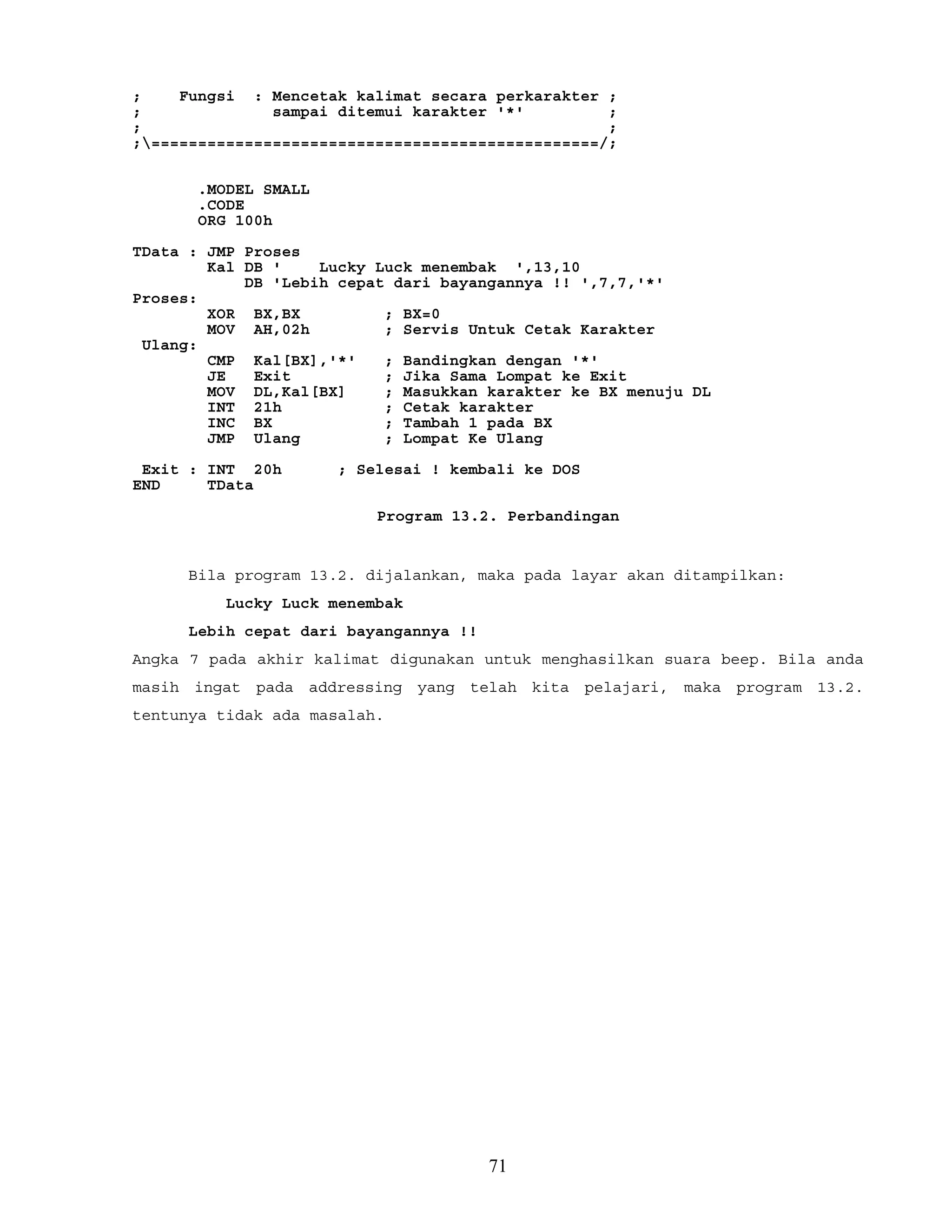 ; Fungsi : Mencetak kalimat secara perkarakter ;
; sampai ditemui karakter '*' ;
; ;
;================================================/;
.MODEL SMALL
.CODE
ORG 100h
TData : JMP Proses
Kal DB ' Lucky Luck menembak ',13,10
DB 'Lebih cepat dari bayangannya !! ',7,7,'*'
Proses:
XOR BX,BX ; BX=0
MOV AH,02h ; Servis Untuk Cetak Karakter
Ulang:
CMP Kal[BX],'*' ; Bandingkan dengan '*'
JE Exit ; Jika Sama Lompat ke Exit
MOV DL,Kal[BX] ; Masukkan karakter ke BX menuju DL
INT 21h ; Cetak karakter
INC BX ; Tambah 1 pada BX
JMP Ulang ; Lompat Ke Ulang
Exit : INT 20h ; Selesai ! kembali ke DOS
END TData
Program 13.2. Perbandingan
Bila program 13.2. dijalankan, maka pada layar akan ditampilkan:
Lucky Luck menembak
Lebih cepat dari bayangannya !!
Angka 7 pada akhir kalimat digunakan untuk menghasilkan suara beep. Bila anda
masih ingat pada addressing yang telah kita pelajari, maka program 13.2.
tentunya tidak ada masalah.
71
 