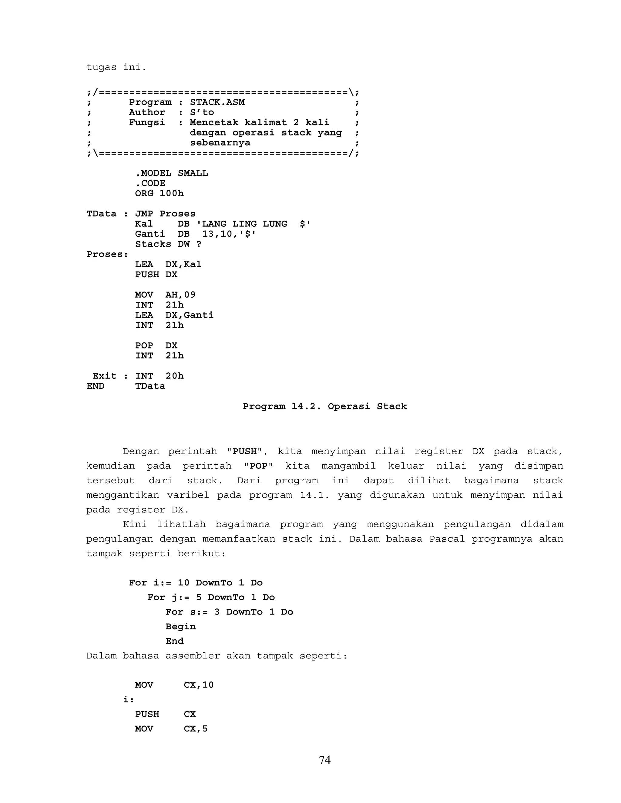 tugas ini.
;/=========================================;
; Program : STACK.ASM ;
; Author : S’to ;
; Fungsi : Mencetak kalimat 2 kali ;
; dengan operasi stack yang ;
; sebenarnya ;
;=========================================/;
.MODEL SMALL
.CODE
ORG 100h
TData : JMP Proses
Kal DB 'LANG LING LUNG $'
Ganti DB 13,10,'$'
Stacks DW ?
Proses:
LEA DX,Kal
PUSH DX
MOV AH,09
INT 21h
LEA DX,Ganti
INT 21h
POP DX
INT 21h
Exit : INT 20h
END TData
Program 14.2. Operasi Stack
Dengan perintah "PUSH", kita menyimpan nilai register DX pada stack,
kemudian pada perintah "POP" kita mangambil keluar nilai yang disimpan
tersebut dari stack. Dari program ini dapat dilihat bagaimana stack
menggantikan varibel pada program 14.1. yang digunakan untuk menyimpan nilai
pada register DX.
Kini lihatlah bagaimana program yang menggunakan pengulangan didalam
pengulangan dengan memanfaatkan stack ini. Dalam bahasa Pascal programnya akan
tampak seperti berikut:
For i:= 10 DownTo 1 Do
For j:= 5 DownTo 1 Do
For s:= 3 DownTo 1 Do
Begin
End
Dalam bahasa assembler akan tampak seperti:
MOV CX,10
i:
PUSH CX
MOV CX,5
74
 