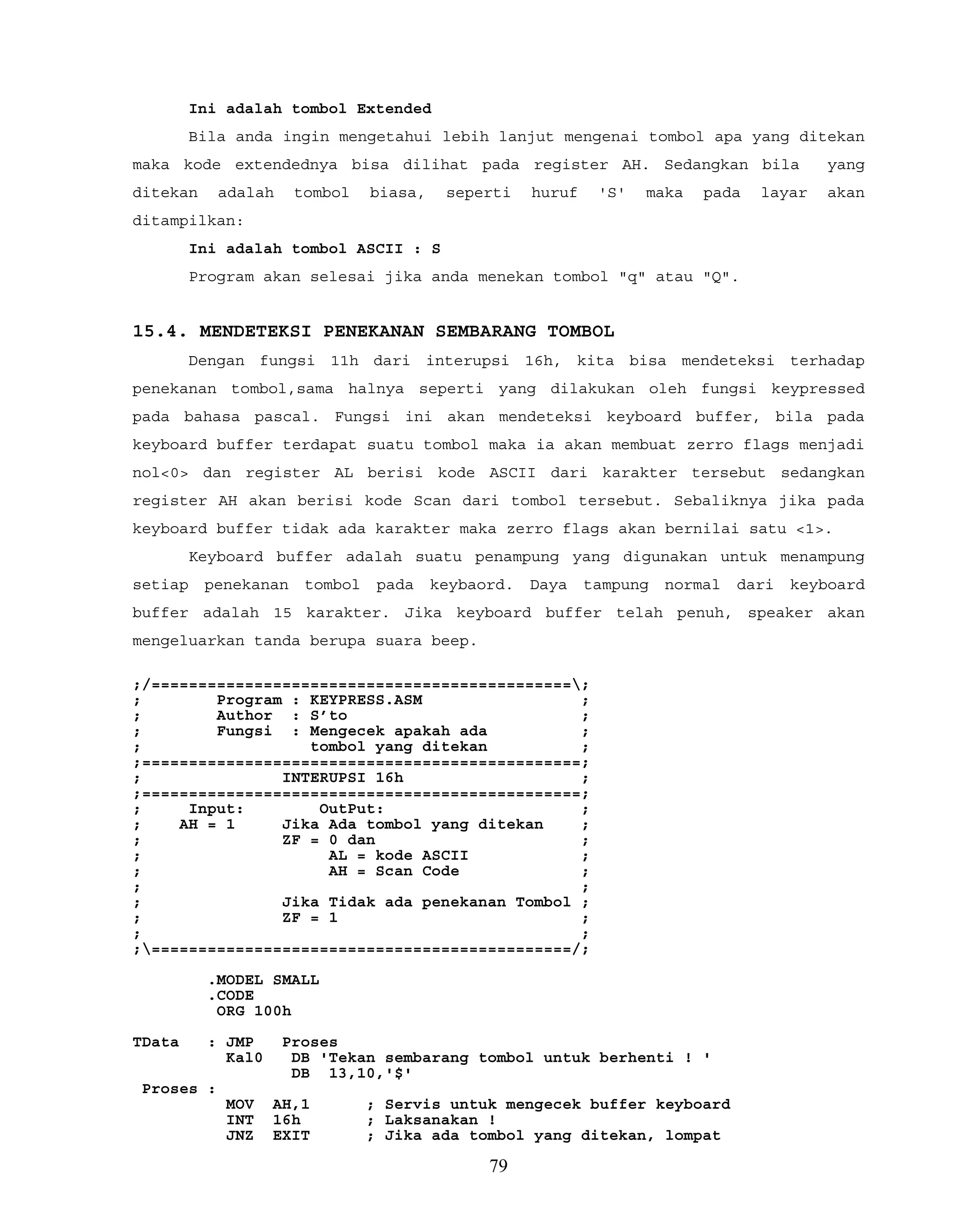 Ini adalah tombol Extended
Bila anda ingin mengetahui lebih lanjut mengenai tombol apa yang ditekan
maka kode extendednya bisa dilihat pada register AH. Sedangkan bila yang
ditekan adalah tombol biasa, seperti huruf 'S' maka pada layar akan
ditampilkan:
Ini adalah tombol ASCII : S
Program akan selesai jika anda menekan tombol "q" atau "Q".
15.4. MENDETEKSI PENEKANAN SEMBARANG TOMBOL
Dengan fungsi 11h dari interupsi 16h, kita bisa mendeteksi terhadap
penekanan tombol,sama halnya seperti yang dilakukan oleh fungsi keypressed
pada bahasa pascal. Fungsi ini akan mendeteksi keyboard buffer, bila pada
keyboard buffer terdapat suatu tombol maka ia akan membuat zerro flags menjadi
nol<0> dan register AL berisi kode ASCII dari karakter tersebut sedangkan
register AH akan berisi kode Scan dari tombol tersebut. Sebaliknya jika pada
keyboard buffer tidak ada karakter maka zerro flags akan bernilai satu <1>.
Keyboard buffer adalah suatu penampung yang digunakan untuk menampung
setiap penekanan tombol pada keybaord. Daya tampung normal dari keyboard
buffer adalah 15 karakter. Jika keyboard buffer telah penuh, speaker akan
mengeluarkan tanda berupa suara beep.
;/=============================================;
; Program : KEYPRESS.ASM ;
; Author : S’to ;
; Fungsi : Mengecek apakah ada ;
; tombol yang ditekan ;
;===============================================;
; INTERUPSI 16h ;
;===============================================;
; Input: OutPut: ;
; AH = 1 Jika Ada tombol yang ditekan ;
; ZF = 0 dan ;
; AL = kode ASCII ;
; AH = Scan Code ;
; ;
; Jika Tidak ada penekanan Tombol ;
; ZF = 1 ;
; ;
;=============================================/;
.MODEL SMALL
.CODE
ORG 100h
TData : JMP Proses
Kal0 DB 'Tekan sembarang tombol untuk berhenti ! '
DB 13,10,'$'
Proses :
MOV AH,1 ; Servis untuk mengecek buffer keyboard
INT 16h ; Laksanakan !
JNZ EXIT ; Jika ada tombol yang ditekan, lompat
79
 