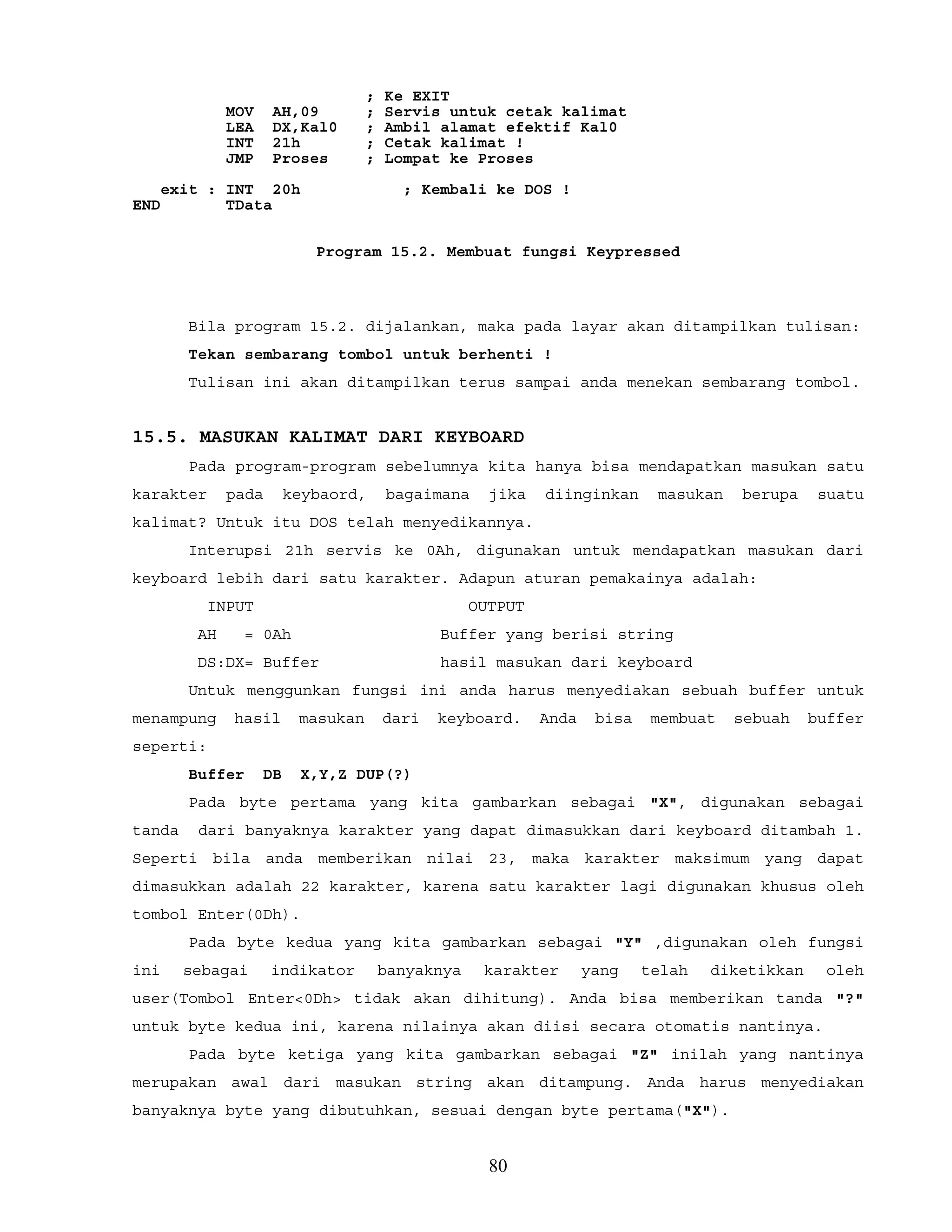 ; Ke EXIT
MOV AH,09 ; Servis untuk cetak kalimat
LEA DX,Kal0 ; Ambil alamat efektif Kal0
INT 21h ; Cetak kalimat !
JMP Proses ; Lompat ke Proses
exit : INT 20h ; Kembali ke DOS !
END TData
Program 15.2. Membuat fungsi Keypressed
Bila program 15.2. dijalankan, maka pada layar akan ditampilkan tulisan:
Tekan sembarang tombol untuk berhenti !
Tulisan ini akan ditampilkan terus sampai anda menekan sembarang tombol.
15.5. MASUKAN KALIMAT DARI KEYBOARD
Pada program-program sebelumnya kita hanya bisa mendapatkan masukan satu
karakter pada keybaord, bagaimana jika diinginkan masukan berupa suatu
kalimat? Untuk itu DOS telah menyedikannya.
Interupsi 21h servis ke 0Ah, digunakan untuk mendapatkan masukan dari
keyboard lebih dari satu karakter. Adapun aturan pemakainya adalah:
INPUT OUTPUT
AH = 0Ah Buffer yang berisi string
DS:DX= Buffer hasil masukan dari keyboard
Untuk menggunkan fungsi ini anda harus menyediakan sebuah buffer untuk
menampung hasil masukan dari keyboard. Anda bisa membuat sebuah buffer
seperti:
Buffer DB X,Y,Z DUP(?)
Pada byte pertama yang kita gambarkan sebagai "X", digunakan sebagai
tanda dari banyaknya karakter yang dapat dimasukkan dari keyboard ditambah 1.
Seperti bila anda memberikan nilai 23, maka karakter maksimum yang dapat
dimasukkan adalah 22 karakter, karena satu karakter lagi digunakan khusus oleh
tombol Enter(0Dh).
Pada byte kedua yang kita gambarkan sebagai "Y" ,digunakan oleh fungsi
ini sebagai indikator banyaknya karakter yang telah diketikkan oleh
user(Tombol Enter<0Dh> tidak akan dihitung). Anda bisa memberikan tanda "?"
untuk byte kedua ini, karena nilainya akan diisi secara otomatis nantinya.
Pada byte ketiga yang kita gambarkan sebagai "Z" inilah yang nantinya
merupakan awal dari masukan string akan ditampung. Anda harus menyediakan
banyaknya byte yang dibutuhkan, sesuai dengan byte pertama("X").
80
 