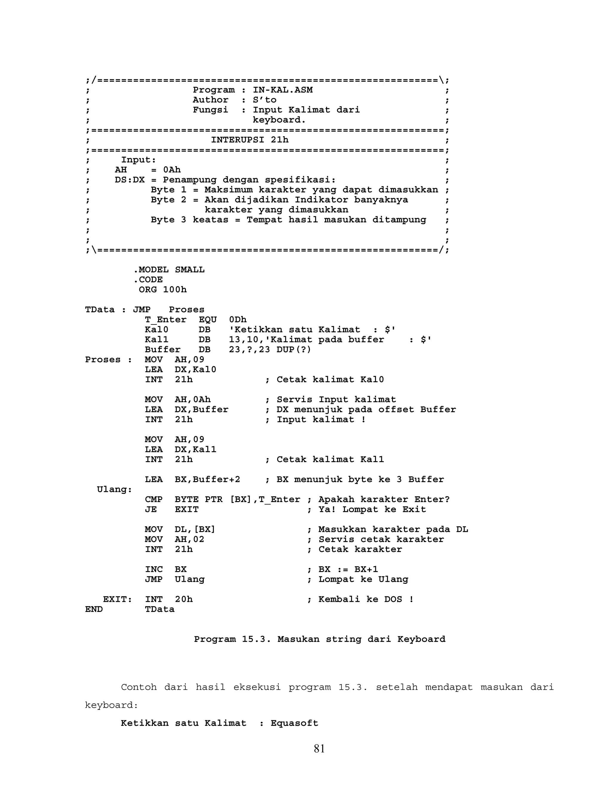 ;/=========================================================;
; Program : IN-KAL.ASM ;
; Author : S’to ;
; Fungsi : Input Kalimat dari ;
; keyboard. ;
;===========================================================;
; INTERUPSI 21h ;
;===========================================================;
; Input: ;
; AH = 0Ah ;
; DS:DX = Penampung dengan spesifikasi: ;
; Byte 1 = Maksimum karakter yang dapat dimasukkan ;
; Byte 2 = Akan dijadikan Indikator banyaknya ;
; karakter yang dimasukkan ;
; Byte 3 keatas = Tempat hasil masukan ditampung ;
; ;
; ;
;=========================================================/;
.MODEL SMALL
.CODE
ORG 100h
TData : JMP Proses
T_Enter EQU 0Dh
Kal0 DB 'Ketikkan satu Kalimat : $'
Kal1 DB 13,10,'Kalimat pada buffer : $'
Buffer DB 23,?,23 DUP(?)
Proses : MOV AH,09
LEA DX,Kal0
INT 21h ; Cetak kalimat Kal0
MOV AH,0Ah ; Servis Input kalimat
LEA DX,Buffer ; DX menunjuk pada offset Buffer
INT 21h ; Input kalimat !
MOV AH,09
LEA DX,Kal1
INT 21h ; Cetak kalimat Kal1
LEA BX,Buffer+2 ; BX menunjuk byte ke 3 Buffer
Ulang:
CMP BYTE PTR [BX],T_Enter ; Apakah karakter Enter?
JE EXIT ; Ya! Lompat ke Exit
MOV DL,[BX] ; Masukkan karakter pada DL
MOV AH,02 ; Servis cetak karakter
INT 21h ; Cetak karakter
INC BX ; BX := BX+1
JMP Ulang ; Lompat ke Ulang
EXIT: INT 20h ; Kembali ke DOS !
END TData
Program 15.3. Masukan string dari Keyboard
Contoh dari hasil eksekusi program 15.3. setelah mendapat masukan dari
keyboard:
Ketikkan satu Kalimat : Equasoft
81
 