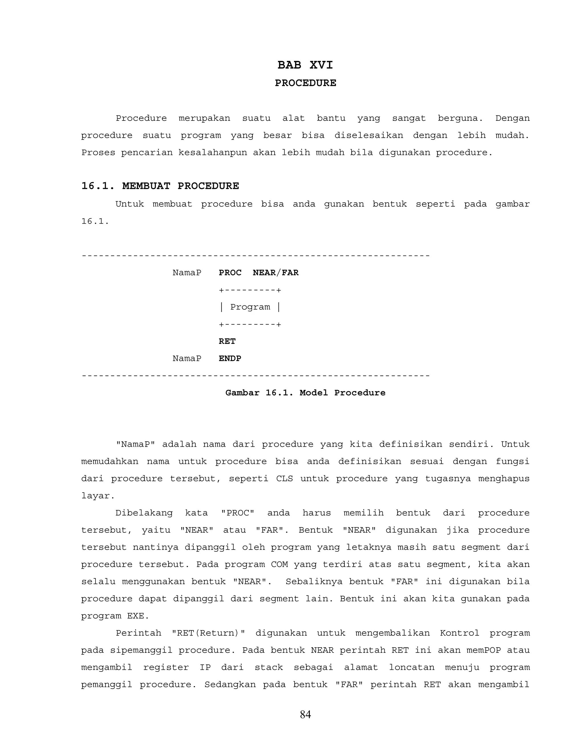 BAB XVI
PROCEDURE
Procedure merupakan suatu alat bantu yang sangat berguna. Dengan
procedure suatu program yang besar bisa diselesaikan dengan lebih mudah.
Proses pencarian kesalahanpun akan lebih mudah bila digunakan procedure.
16.1. MEMBUAT PROCEDURE
Untuk membuat procedure bisa anda gunakan bentuk seperti pada gambar
16.1.
-------------------------------------------------------------
NamaP PROC NEAR/FAR
+---------+
| Program |
+---------+
RET
NamaP ENDP
-------------------------------------------------------------
Gambar 16.1. Model Procedure
"NamaP" adalah nama dari procedure yang kita definisikan sendiri. Untuk
memudahkan nama untuk procedure bisa anda definisikan sesuai dengan fungsi
dari procedure tersebut, seperti CLS untuk procedure yang tugasnya menghapus
layar.
Dibelakang kata "PROC" anda harus memilih bentuk dari procedure
tersebut, yaitu "NEAR" atau "FAR". Bentuk "NEAR" digunakan jika procedure
tersebut nantinya dipanggil oleh program yang letaknya masih satu segment dari
procedure tersebut. Pada program COM yang terdiri atas satu segment, kita akan
selalu menggunakan bentuk "NEAR". Sebaliknya bentuk "FAR" ini digunakan bila
procedure dapat dipanggil dari segment lain. Bentuk ini akan kita gunakan pada
program EXE.
Perintah "RET(Return)" digunakan untuk mengembalikan Kontrol program
pada sipemanggil procedure. Pada bentuk NEAR perintah RET ini akan memPOP atau
mengambil register IP dari stack sebagai alamat loncatan menuju program
pemanggil procedure. Sedangkan pada bentuk "FAR" perintah RET akan mengambil
84
 
