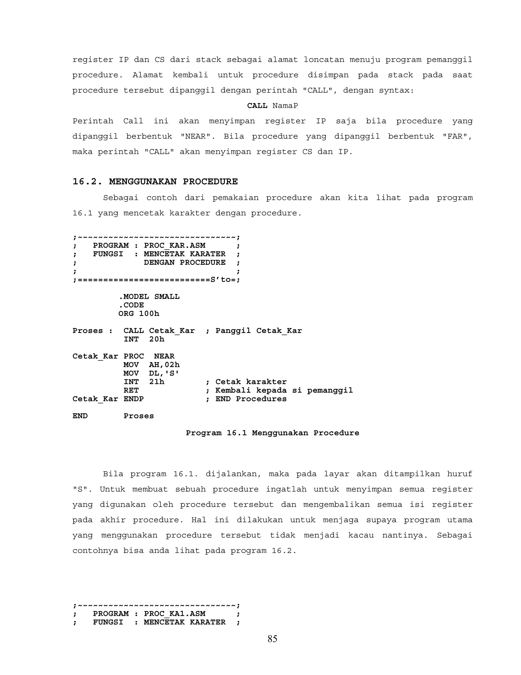 register IP dan CS dari stack sebagai alamat loncatan menuju program pemanggil
procedure. Alamat kembali untuk procedure disimpan pada stack pada saat
procedure tersebut dipanggil dengan perintah "CALL", dengan syntax:
CALL NamaP
Perintah Call ini akan menyimpan register IP saja bila procedure yang
dipanggil berbentuk "NEAR". Bila procedure yang dipanggil berbentuk "FAR",
maka perintah "CALL" akan menyimpan register CS dan IP.
16.2. MENGGUNAKAN PROCEDURE
Sebagai contoh dari pemakaian procedure akan kita lihat pada program
16.1 yang mencetak karakter dengan procedure.
;~~~~~~~~~~~~~~~~~~~~~~~~~~~~~~~;
; PROGRAM : PROC_KAR.ASM ;
; FUNGSI : MENCETAK KARATER ;
; DENGAN PROCEDURE ;
; ;
;==========================S’to=;
.MODEL SMALL
.CODE
ORG 100h
Proses : CALL Cetak_Kar ; Panggil Cetak_Kar
INT 20h
Cetak_Kar PROC NEAR
MOV AH,02h
MOV DL,'S'
INT 21h ; Cetak karakter
RET ; Kembali kepada si pemanggil
Cetak_Kar ENDP ; END Procedures
END Proses
Program 16.1 Menggunakan Procedure
Bila program 16.1. dijalankan, maka pada layar akan ditampilkan huruf
"S". Untuk membuat sebuah procedure ingatlah untuk menyimpan semua register
yang digunakan oleh procedure tersebut dan mengembalikan semua isi register
pada akhir procedure. Hal ini dilakukan untuk menjaga supaya program utama
yang menggunakan procedure tersebut tidak menjadi kacau nantinya. Sebagai
contohnya bisa anda lihat pada program 16.2.
;~~~~~~~~~~~~~~~~~~~~~~~~~~~~~~~;
; PROGRAM : PROC_KA1.ASM ;
; FUNGSI : MENCETAK KARATER ;
85
 
