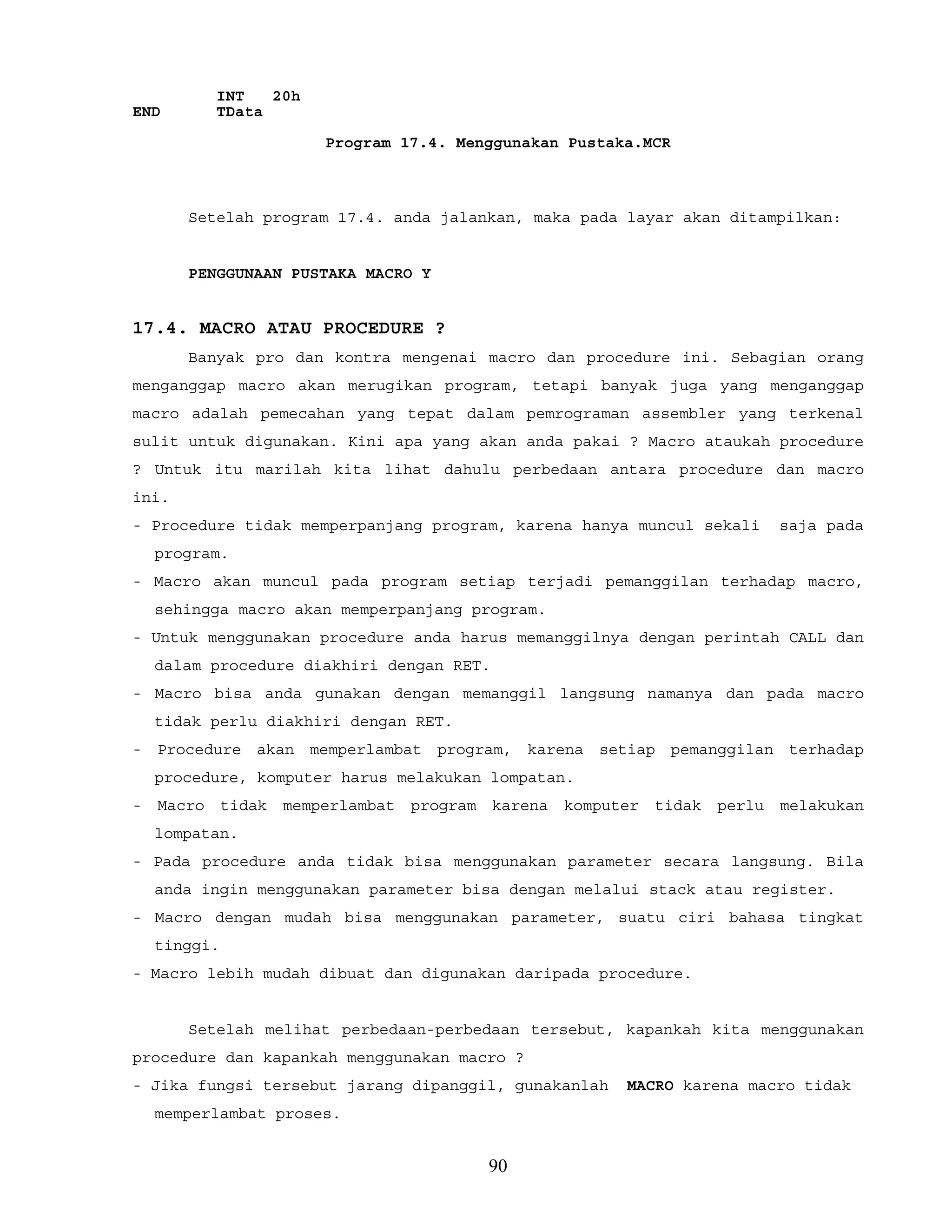 INT 20h
END TData
Program 17.4. Menggunakan Pustaka.MCR
Setelah program 17.4. anda jalankan, maka pada layar akan ditampilkan:
PENGGUNAAN PUSTAKA MACRO Y
17.4. MACRO ATAU PROCEDURE ?
Banyak pro dan kontra mengenai macro dan procedure ini. Sebagian orang
menganggap macro akan merugikan program, tetapi banyak juga yang menganggap
macro adalah pemecahan yang tepat dalam pemrograman assembler yang terkenal
sulit untuk digunakan. Kini apa yang akan anda pakai ? Macro ataukah procedure
? Untuk itu marilah kita lihat dahulu perbedaan antara procedure dan macro
ini.
- Procedure tidak memperpanjang program, karena hanya muncul sekali saja pada
program.
- Macro akan muncul pada program setiap terjadi pemanggilan terhadap macro,
sehingga macro akan memperpanjang program.
- Untuk menggunakan procedure anda harus memanggilnya dengan perintah CALL dan
dalam procedure diakhiri dengan RET.
- Macro bisa anda gunakan dengan memanggil langsung namanya dan pada macro
tidak perlu diakhiri dengan RET.
- Procedure akan memperlambat program, karena setiap pemanggilan terhadap
procedure, komputer harus melakukan lompatan.
- Macro tidak memperlambat program karena komputer tidak perlu melakukan
lompatan.
- Pada procedure anda tidak bisa menggunakan parameter secara langsung. Bila
anda ingin menggunakan parameter bisa dengan melalui stack atau register.
- Macro dengan mudah bisa menggunakan parameter, suatu ciri bahasa tingkat
tinggi.
- Macro lebih mudah dibuat dan digunakan daripada procedure.
Setelah melihat perbedaan-perbedaan tersebut, kapankah kita menggunakan
procedure dan kapankah menggunakan macro ?
- Jika fungsi tersebut jarang dipanggil, gunakanlah MACRO karena macro tidak
memperlambat proses.
90
 