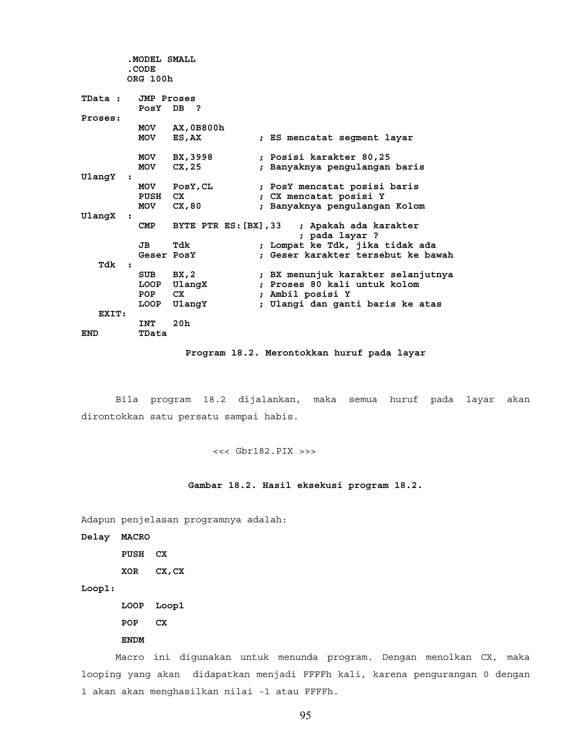 .MODEL SMALL
.CODE
ORG 100h
TData : JMP Proses
PosY DB ?
Proses:
MOV AX,0B800h
MOV ES,AX ; ES mencatat segment layar
MOV BX,3998 ; Posisi karakter 80,25
MOV CX,25 ; Banyaknya pengulangan baris
UlangY :
MOV PosY,CL ; PosY mencatat posisi baris
PUSH CX ; CX mencatat posisi Y
MOV CX,80 ; Banyaknya pengulangan Kolom
UlangX :
CMP BYTE PTR ES:[BX],33 ; Apakah ada karakter
; pada layar ?
JB Tdk ; Lompat ke Tdk, jika tidak ada
Geser PosY ; Geser karakter tersebut ke bawah
Tdk :
SUB BX,2 ; BX menunjuk karakter selanjutnya
LOOP UlangX ; Proses 80 kali untuk kolom
POP CX ; Ambil posisi Y
LOOP UlangY ; Ulangi dan ganti baris ke atas
EXIT:
INT 20h
END TData
Program 18.2. Merontokkan huruf pada layar
Bila program 18.2 dijalankan, maka semua huruf pada layar akan
dirontokkan satu persatu sampai habis.
<<< Gbr182.PIX >>>
Gambar 18.2. Hasil eksekusi program 18.2.
Adapun penjelasan programnya adalah:
Delay MACRO
PUSH CX
XOR CX,CX
Loop1:
LOOP Loop1
POP CX
ENDM
Macro ini digunakan untuk menunda program. Dengan menolkan CX, maka
looping yang akan didapatkan menjadi FFFFh kali, karena pengurangan 0 dengan
1 akan akan menghasilkan nilai -1 atau FFFFh.
95
 