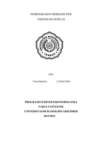 PEMROGRAMAN BERBASIS WEB
(TEKNOLOGI WEB 2.0)

Oleh:
ChorinMaulina

(1210651280)

PROGRAMSTUDITEKNIKINFORMATIKA
FAKULTASTEKNIK
UNIVERSITASMUHAMMADIYAHJEMBER
2013/2014

 