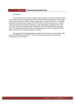 May 5, 2014 [PEMROGRAMAN BERBASIS WEB]
L u s z a r a L . V i o n a Page 14
Kesimpulan:
Cascading Style Sheet (CSS) merupakan bahasa pemrograman untuk mengatur tampilan
suatu website atau blog. Cascading Style Sheet merupakan bahasa pemrograman yang berguna
untuk pembuatan dynamic HTML. Dengan menggunakan Cascading Style Sheet , Anda dapat
mengatur atau mempercantik tampilan website atau blog, antara lain mengatur jenis , ukuran,
warna front; jarak antara baris dan panjangnya, marjin dan Indentasi, background dan warna,
serta masih banyak lagi. Penggunaan Cascading Style sheet (CSS) bukanlah hal yang wajib,
tanpa CSS Anda dapat membuat sebuah web tetapi penggunaan CSS (Cascading Style Sheet)
dalam pembuatan web merupakan kelebihan tersendiri.
Menggunakan CSS tidak merupakan perangkat lunak tertentu, karena merupakan script
yang telah embedded dengan HTML. Anda cukup menggunakan aplikasi notepad untuk
menciptakan script CSS sendiri.
 