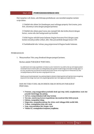 May 5, 2014 [PEMROGRAMAN BERBASIS WEB]
L u s z a r a L . V i o n a Page 7
Dari tampilan web diatas, ada beberapa pembahasan cara merubah tampilan melalui
script diatas:
1.Ubahlah teks dalam list (kandungan susu) sehingga property font (warna, jenis
font, ukurannya sama dengan paragraf pertama)
2.Ubahlah teks dalam panel menu atas menjadi link dan ketika disorot dengan
kursor, warna teks dan background-nya berubah.
3.Isilah bagian sebelah kanan halaman (bagian berwarna biru) dengan suatu
konten (misalnya daftar artikel, dsb). Dan percantiklah dengan kreasi CSS
4.Tambahkanlah teks/ tulisan yang proporsional di bagian header halaman.
PEMBAHASAN
1. Menyesuaikan Teks yang dimaksud dengan paragraf pertama.
Berikut adalah PARAGRAF PERTAMA:
DAN INI TEKS YANG AKAN DISESUAIKAN DENGAN PARAGRAF
PERTAMA:
 