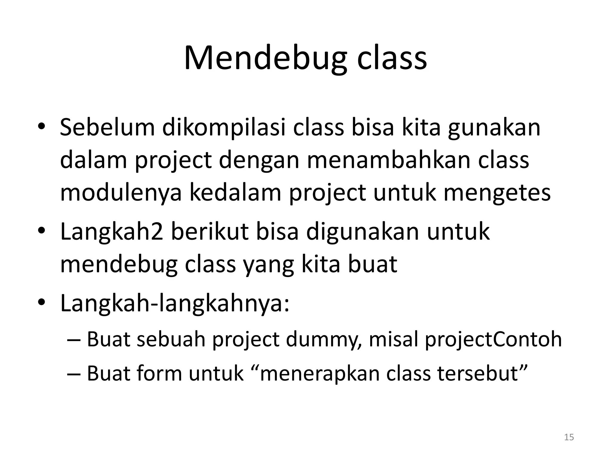 Mendebug class
• Sebelum dikompilasi class bisa kita gunakan
dalam project dengan menambahkan class
modulenya kedalam project untuk mengetes
• Langkah2 berikut bisa digunakan untuk
mendebug class yang kita buat
• Langkah-langkahnya:
– Buat sebuah project dummy, misal projectContoh
– Buat form untuk “menerapkan class tersebut”
15
 