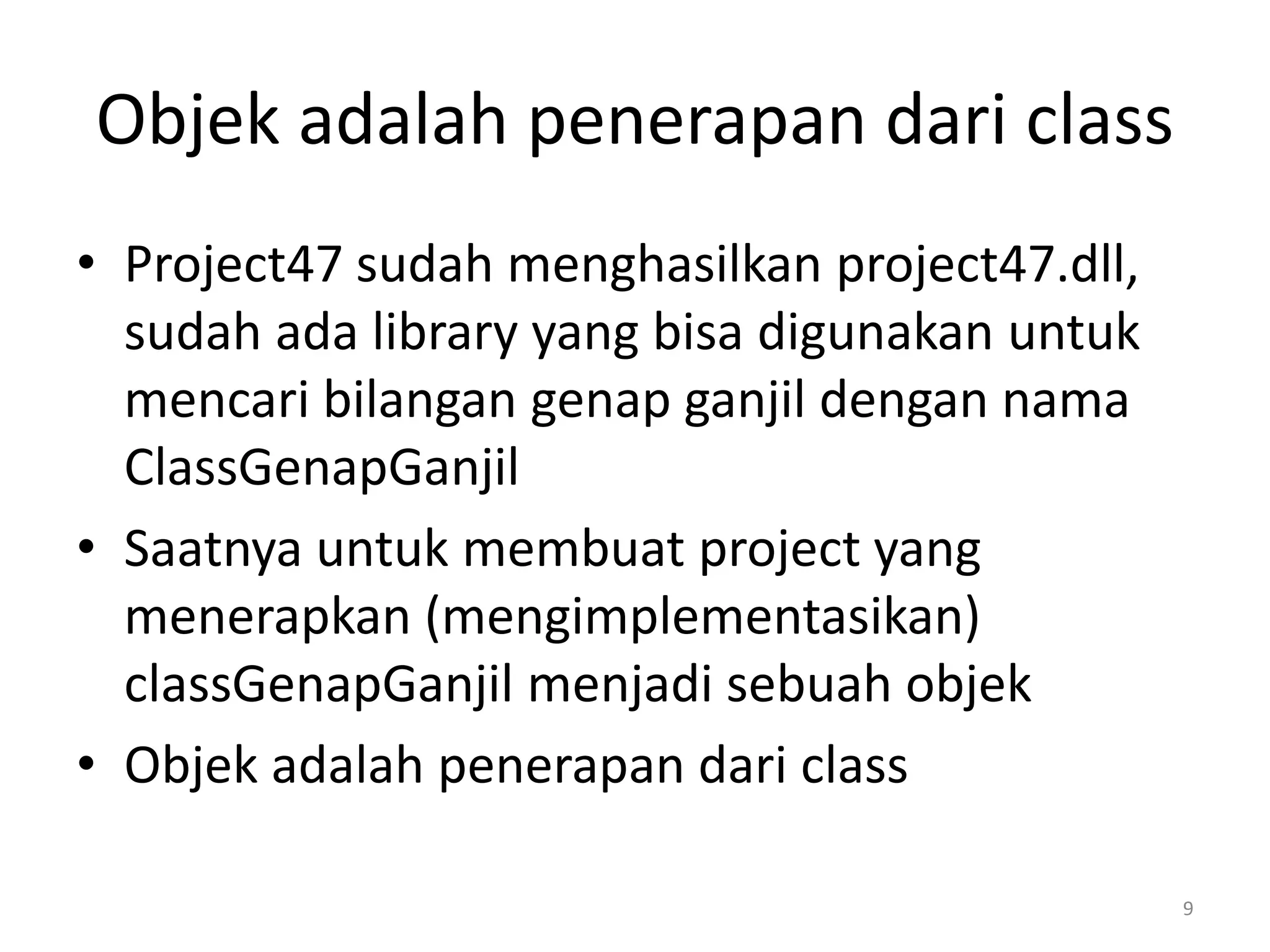 Objek adalah penerapan dari class
• Project47 sudah menghasilkan project47.dll,
sudah ada library yang bisa digunakan untuk
mencari bilangan genap ganjil dengan nama
ClassGenapGanjil
• Saatnya untuk membuat project yang
menerapkan (mengimplementasikan)
classGenapGanjil menjadi sebuah objek
• Objek adalah penerapan dari class
9
 