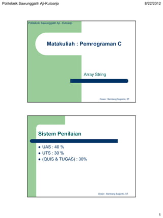 Politeknik Sawunggalih Aji-Kutoarjo                                                            8/22/2012




                Politeknik Sawunggalih Aji - Kutoarjo




                               Matakuliah : Pemrograman C




                                                        Array String




                                                                Dosen : Bambang Sugianto, ST




                        Sistem Penilaian

                           UAS : 40 %
                           UTS : 30 %
                           (QUIS & TUGAS) : 30%




                                                               Dosen : Bambang Sugianto, ST




                                                                                                      1
 