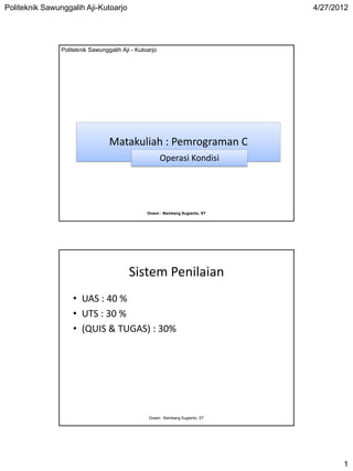 Politeknik Sawunggalih Aji-Kutoarjo                                              4/27/2012




                Politeknik Sawunggalih Aji - Kutoarjo




                                  Matakuliah : Pemrograman C
                                                        Operasi Kondisi




                                                 Dosen : Bambang Sugianto, ST




                                          Sistem Penilaian
                    • UAS : 40 %
                    • UTS : 30 %
                    • (QUIS & TUGAS) : 30%




                                                  Dosen : Bambang Sugianto, ST




                                                                                        1
 