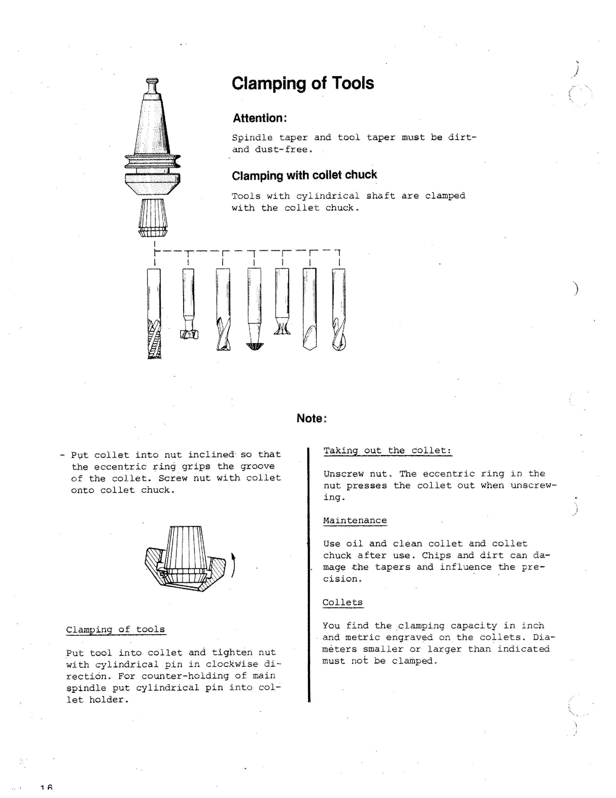 Clamping of Tools
Attention:
Spindle taper and tool taper must be dirtand dust-free.

Clamping with collet chuck
Tools with cylindrical shaft are clamped
with the collet chuck.

Note:
Put collet into nut inclined so that
the eccentric ring grips the groove
of the collet. Screw nut with collet
onto collet chuck.

Taking out the collet:
Unscrew nut. The eccentric ring in the
nut presses the collet out when unscrewing.
Maintenance
Use oil and clean collet and collet
chuck after use. Chips and dirt can damage the tapers and influence the precision.
Collets

Clamping of tools
Put tool into collet and tighten aut
with cylindrical pin in clockwise direction. For counter-holding of main
spindle put cylindrical pin into collet holder.

1A

You find the clamping capacity in inch
• and metric engraved on the collets. Diameters smaller or larger than indicated
must not be clatped.

 