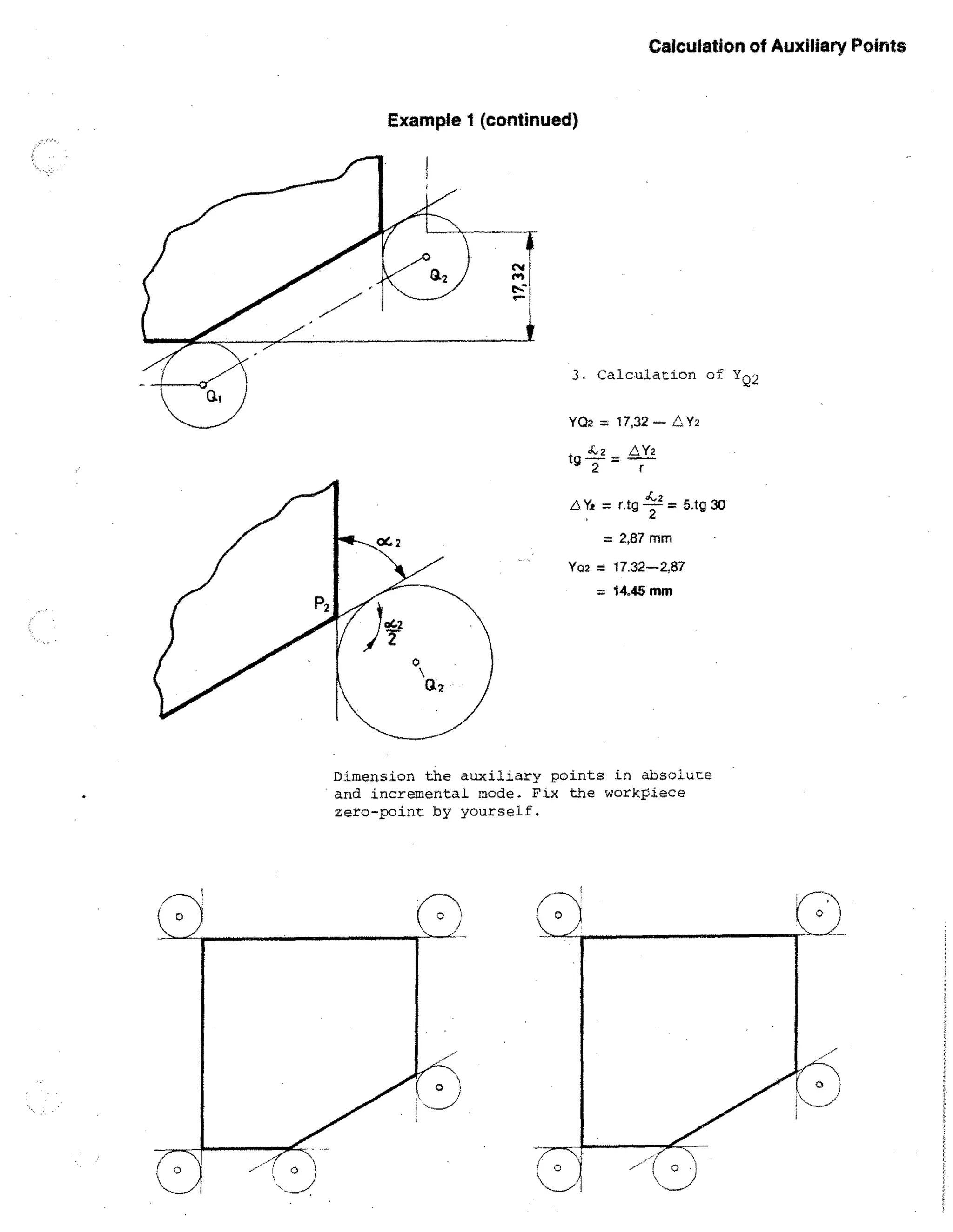 Calculation of Auxiliary Points

Example 1 (continued)

3. Calculation of YQ2
Y02 = 17,32 — C„ Y2
tg

4.2

6 Yg =

Y2
= r
4,2
ntg -72-- = 5.tg 30

= 2,87 mm
Y02 =

17.32-2,87
14.45 nun

Dimension the auxiliary points in absolute
and incremental mode. Fix the workplace
zero-point by yourself.

 