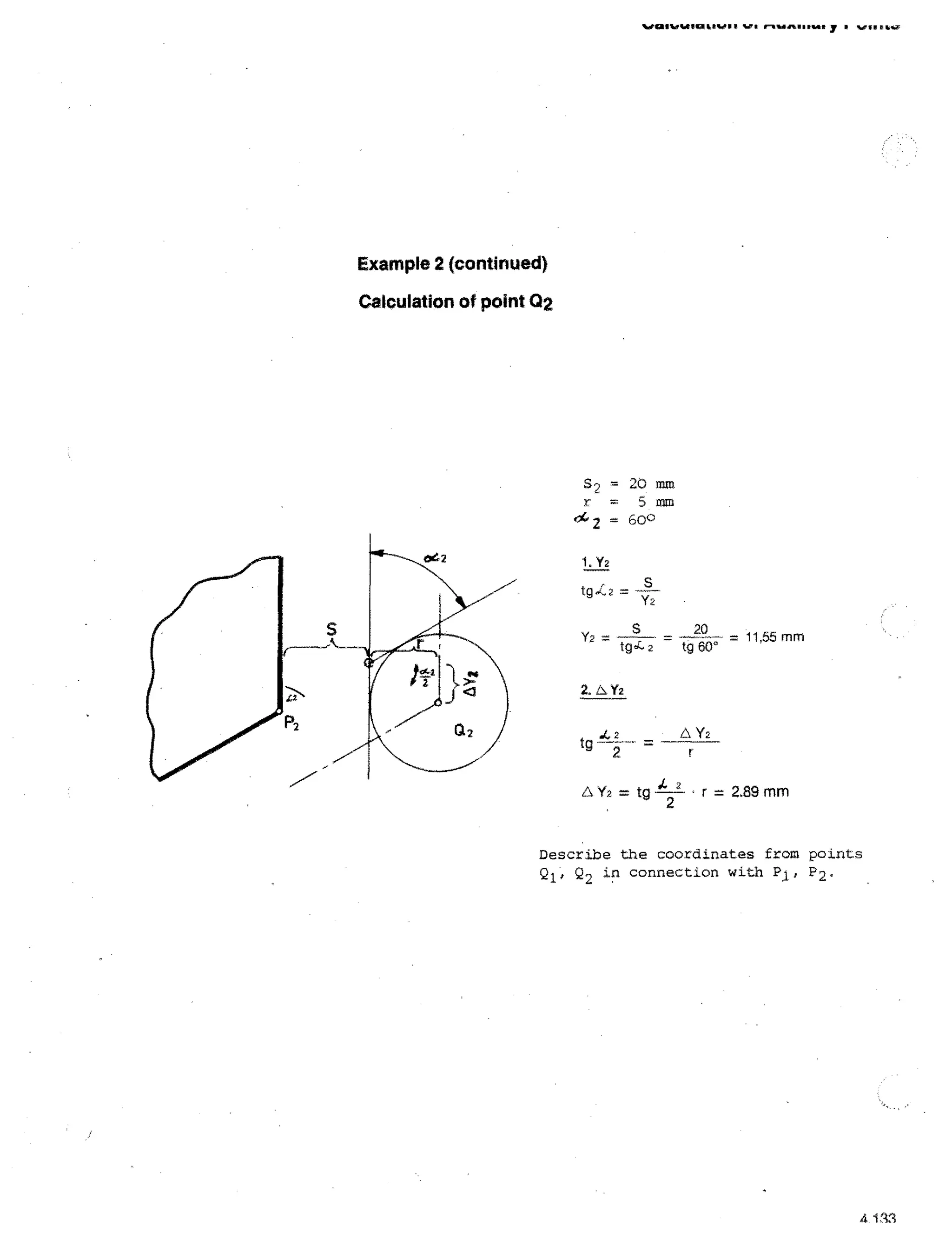 %Jai Mt WI LP PA, rlo. OP .W.

r-••■• Assns y ■ vs, s air

Example 2 (continued)
Calculation of point 02

S2 = 20 ram
r = 5 mm
'14 2 = 600
1. Y2

tg^z=

Y2 —

Y2

tg4

2

20

—

tg 6°

—'11,55 mm

2.b Y2

tg

I: Y2

2
2

A Y2 =

tg

1. 2
2

r = 2.89 mm

Describe the coordinates from points
Q 1 , Q 2 in connection with P 1 , P2.

4 113

 