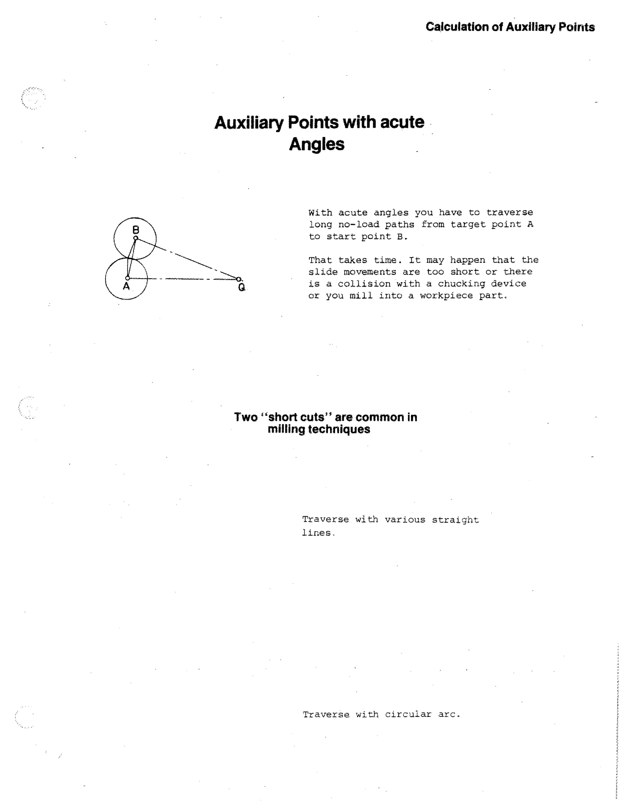 Calculation of Auxiliary Points

Auxiliary Points with acute
Angles

With acute angles you have to traverse
long no-load paths from target point A
to start point B.
That takes time. It may happen that the
slide movements are too short or there
is a collision with a chucking device
or you mill into a. workpiece part.

Two "short cuts" are common in
milling techniques

Traverse with various straight
lines.

Traverse with circular arc.

 