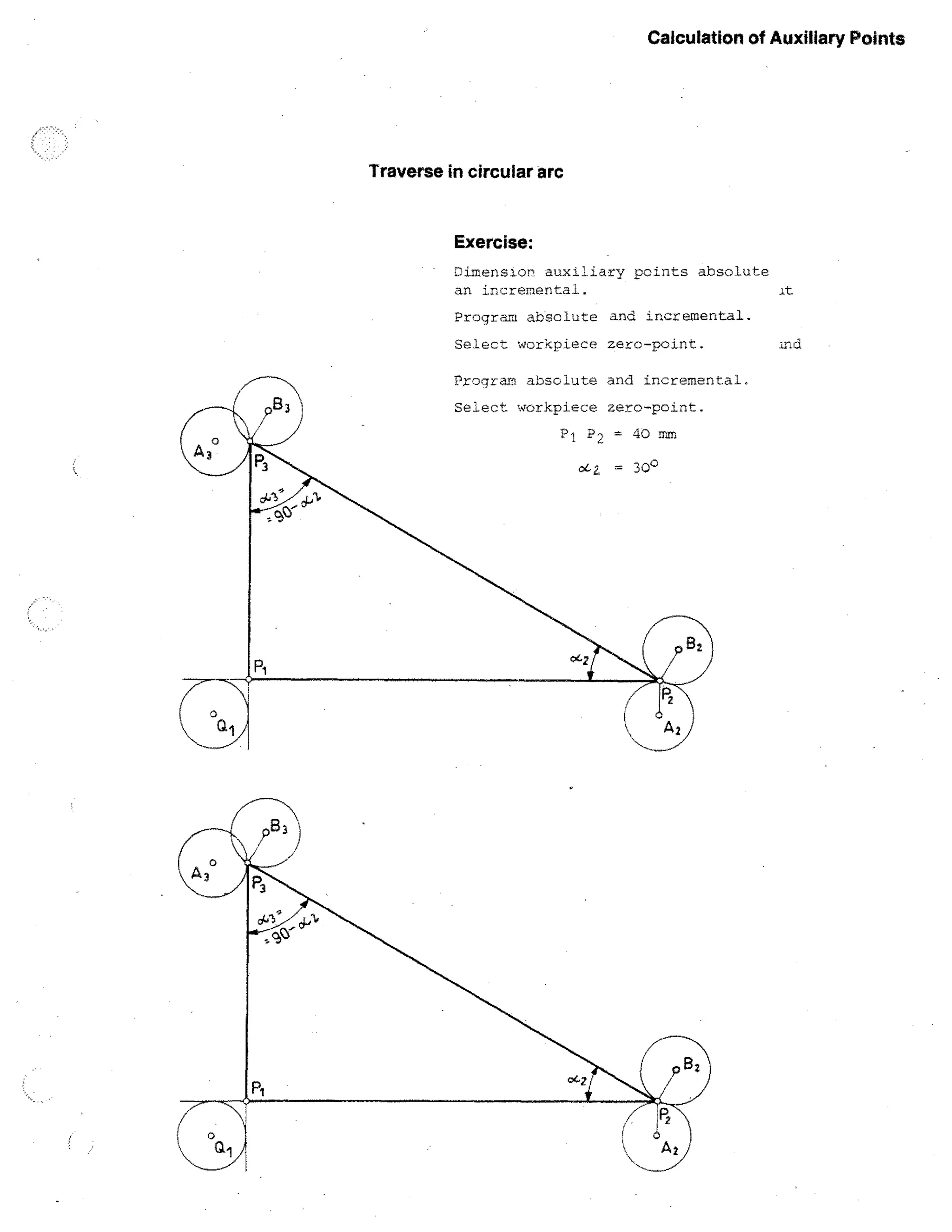 Calculation of Auxiliary Points

Traverse in circular arc

Exercise:
Dimensior auxiliary points absolute
an incremental.
Program absolute and incremental.
Select workpiece zerc-point.
Program absolute and incremental.
Select workpiece zero-point.
P i P 2 = 40 mm
oc.2. = 300

Ind

 