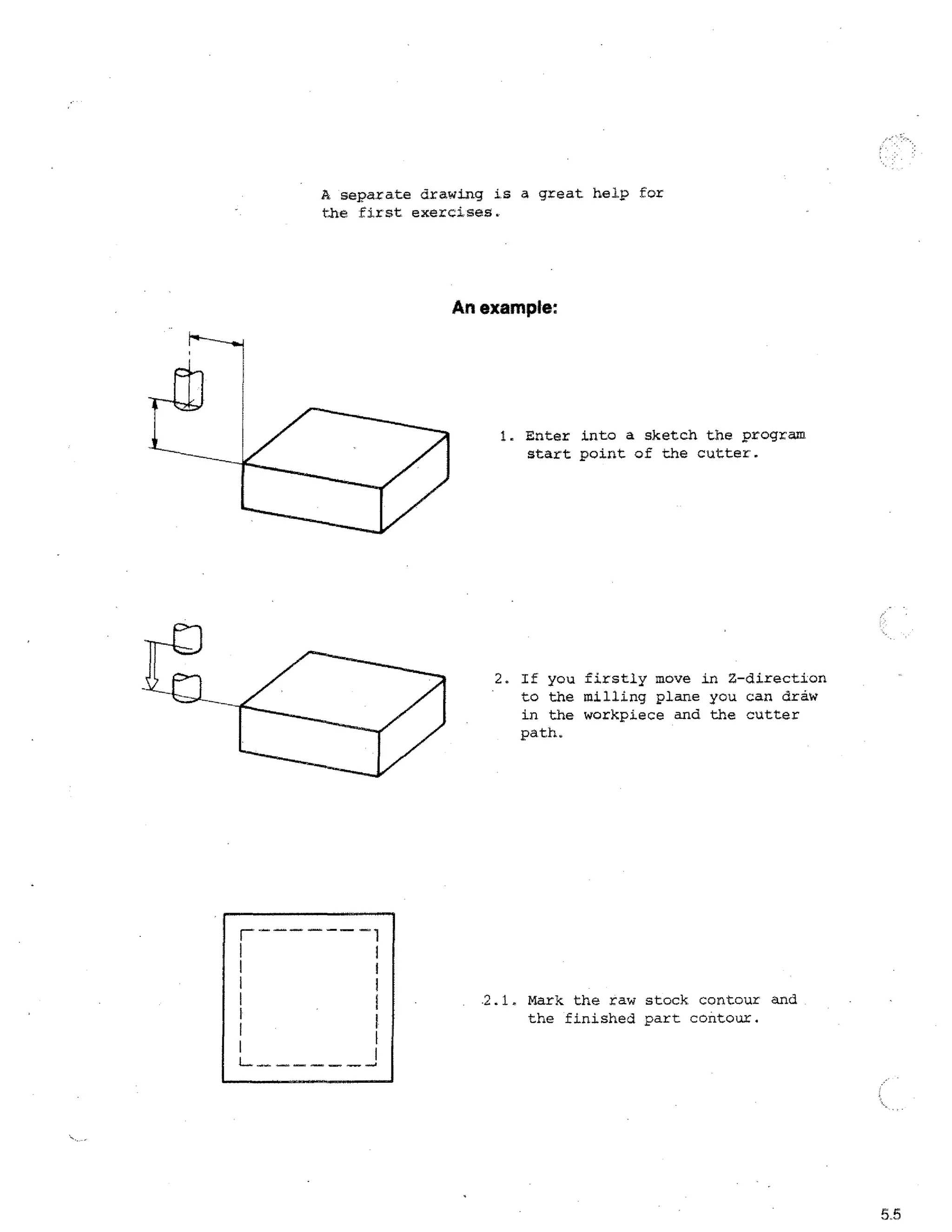 A separate drawing is a great help for
the first exercises.

An example:

1. Enter into a sketch the program
start point of the cutter.

2. If you firstly move in Z-direction
to the milling plane you can draw
in the workpiece and the cutter
path.

E
2.1. Mark the raw stock contour and
the finished part contour.

5.5

 