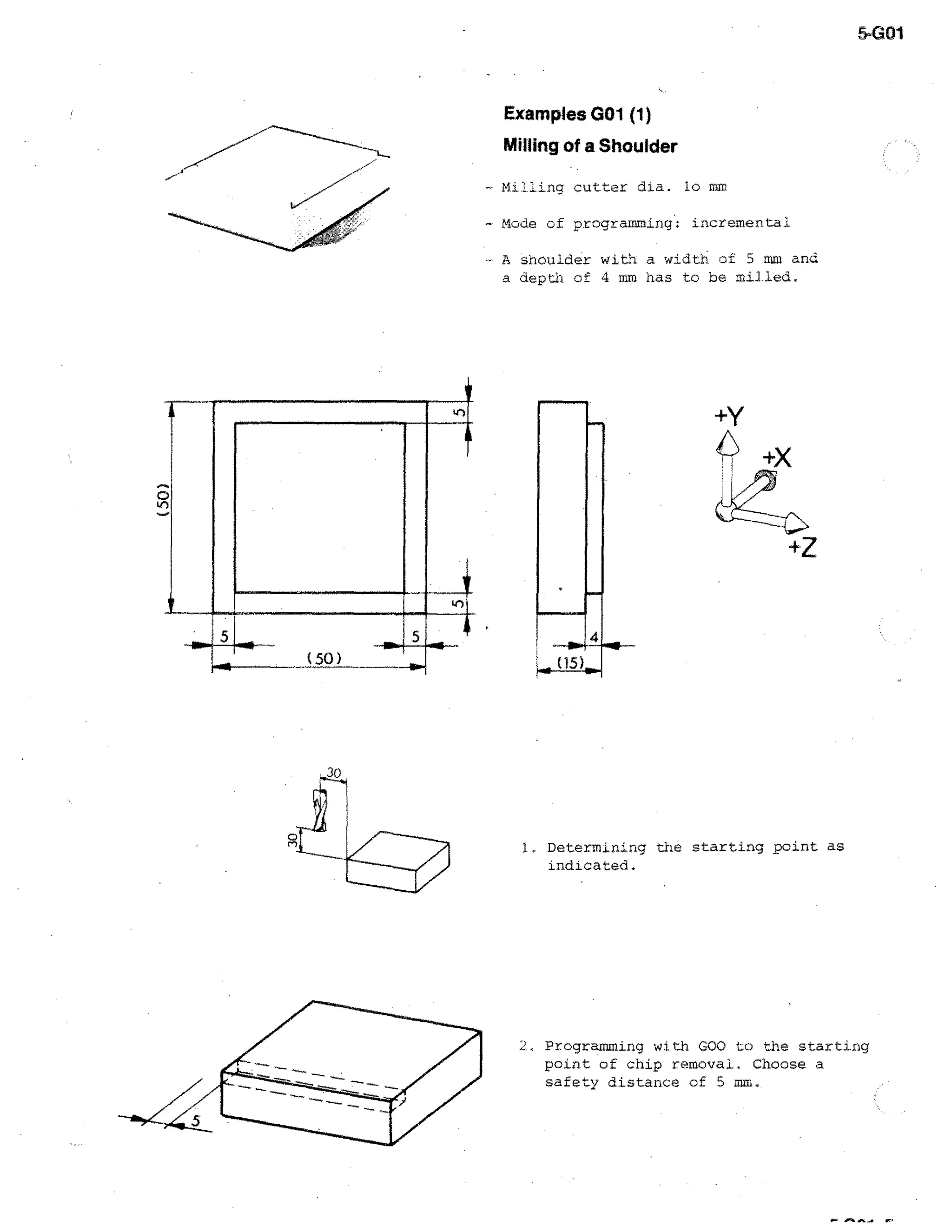5.(401

Examples GO1 (1)
Milling of a Shoulder
- Milling cutter dia. lo

ME

- Mode of programming: incremental.
- A shoulder with a width of 5 mm and
a depth of 4 mm has to be milled.

)

I

Li-)
5

5
(

50 )

-11.

1. Determining the starting point as
indicated.

2, Programming with GOO to the starting

point of chip removal. Choose a
safety distance of 5 mm.

 