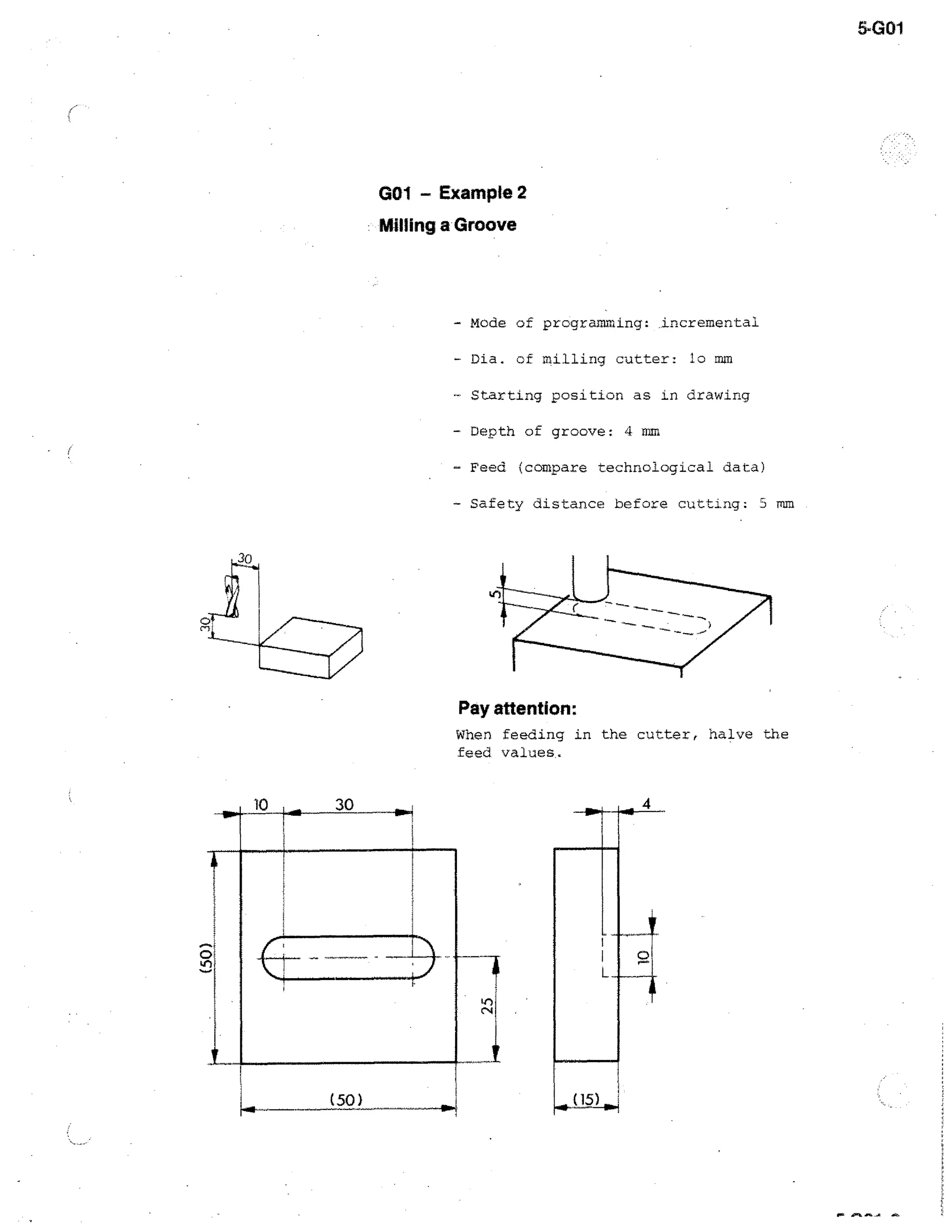 5-G01

GO1 - Example 2
Milling a Groove

- Mode of programming: .incremental
- Dia. cf

milling cutter: lo mm

- Starting position as in drawing
- Depth of groove: 4 mm
- Feed (compare technological data)
- Safety distance before cutting; 3 mm

Pay attention:
When feeding in the cutter, halve the
feed values,

 
