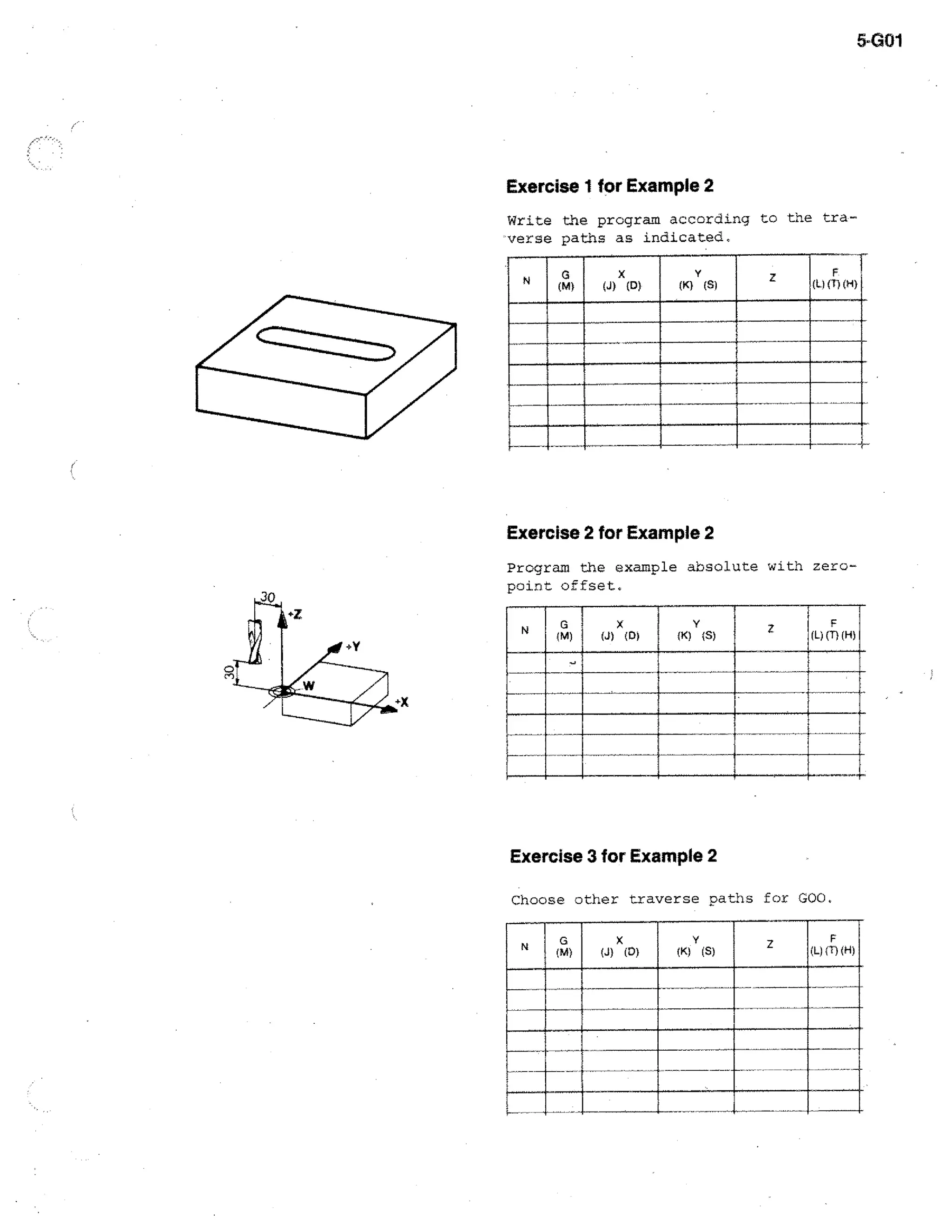 5-G01

Exercise 1 for Example 2

I

Write the program according to the traverse paths as indicated,
4)

(J) X (D)

mori( u (f)

(H)

1.111EME11

111111.111E1

Exercise 2 for Example 2
Program the example absolute with zeropoint offset,

ON

x

(J) (D)

Y
(K)

(S)

F
(L) (T) (H)

IIMIPM

ill=n1.

Exercise 3 for Example 2
Choose other traverse paths for GOO.
N

G
(M)

X
(J) ( 0)

 