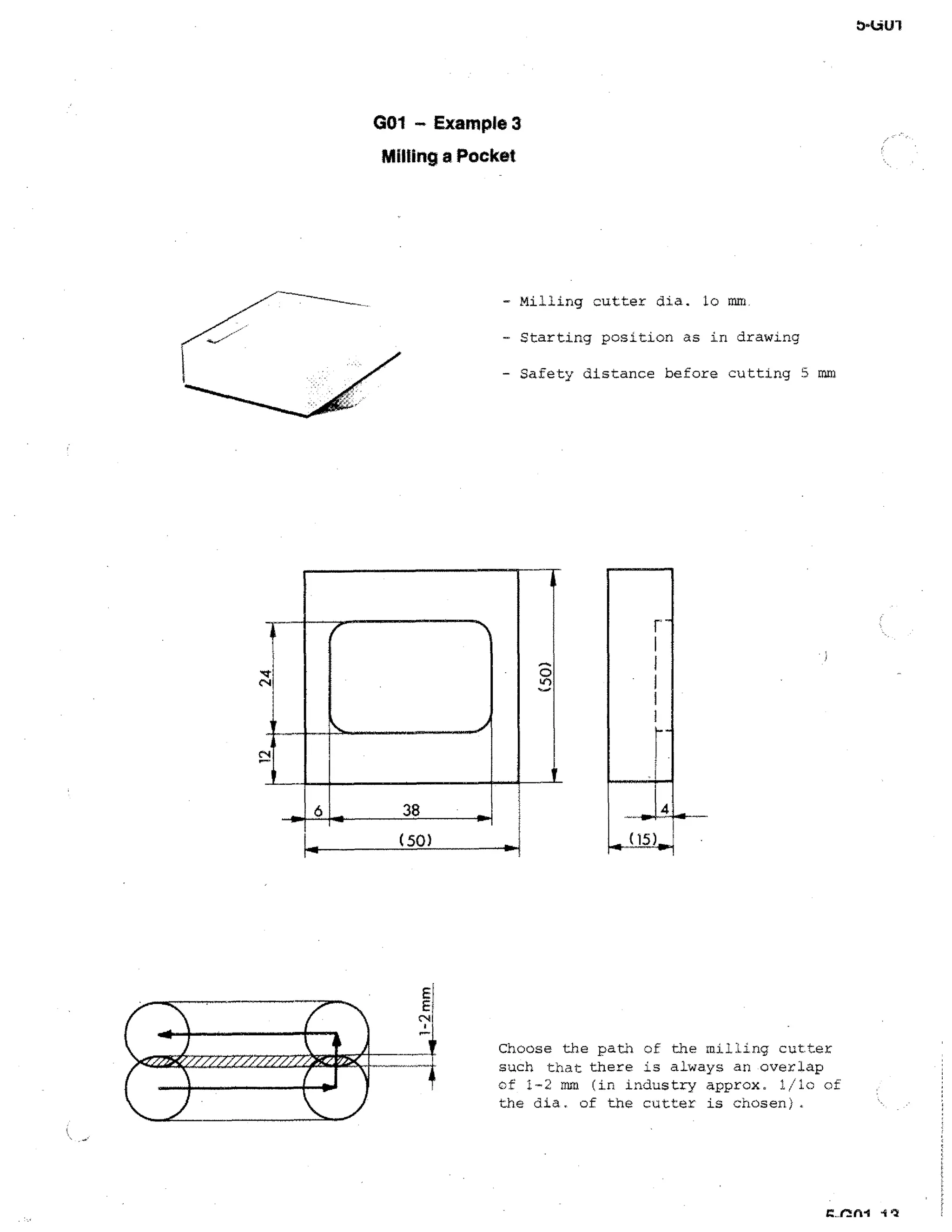 001 — Example 3
Milling a Pocket

- Milling cutter dia. lo mm.
- Starting position as in drawing
- Safety distance before cutting 5 mm

Choose the path of the milling cutter
such that there is always an overlap
of 1-2 mm (in industry approx. 1/10 of
the dia. of the cutter is chosen).

 