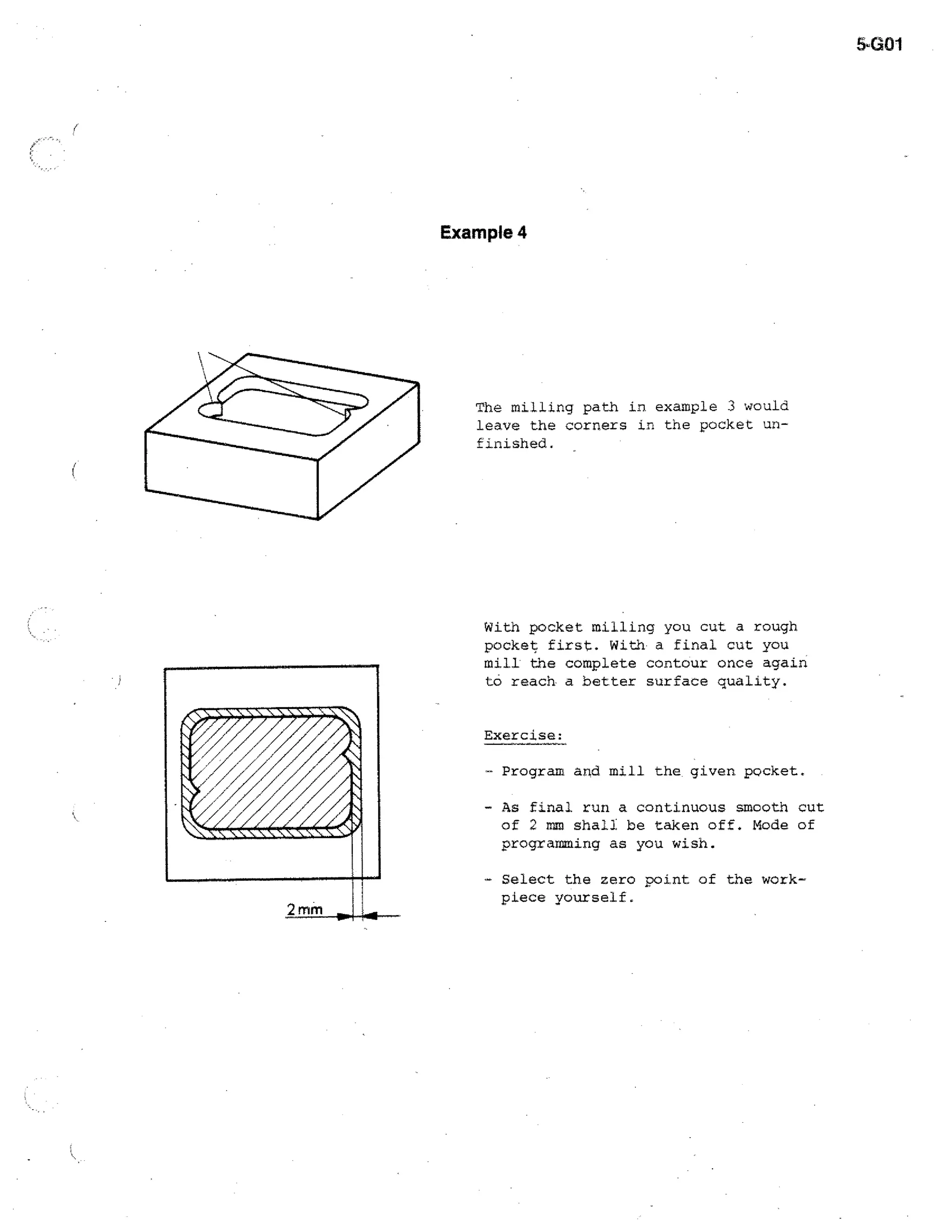 5-G01

Example 4

The milling path in example 3 would
leave the corners in the pocket unfinished.

With pocket milling you cut a rough
pocket first. With a final cut you
mill the complete contour once again
to reach a better surface quality.
Exercise:
- Program and mill the given pocket.
- As final run a continuous smooth cut
of 2 mm shall be taken off. Mode of
programming as you wish.
- Select the zero point of the workpiece yourself.

 