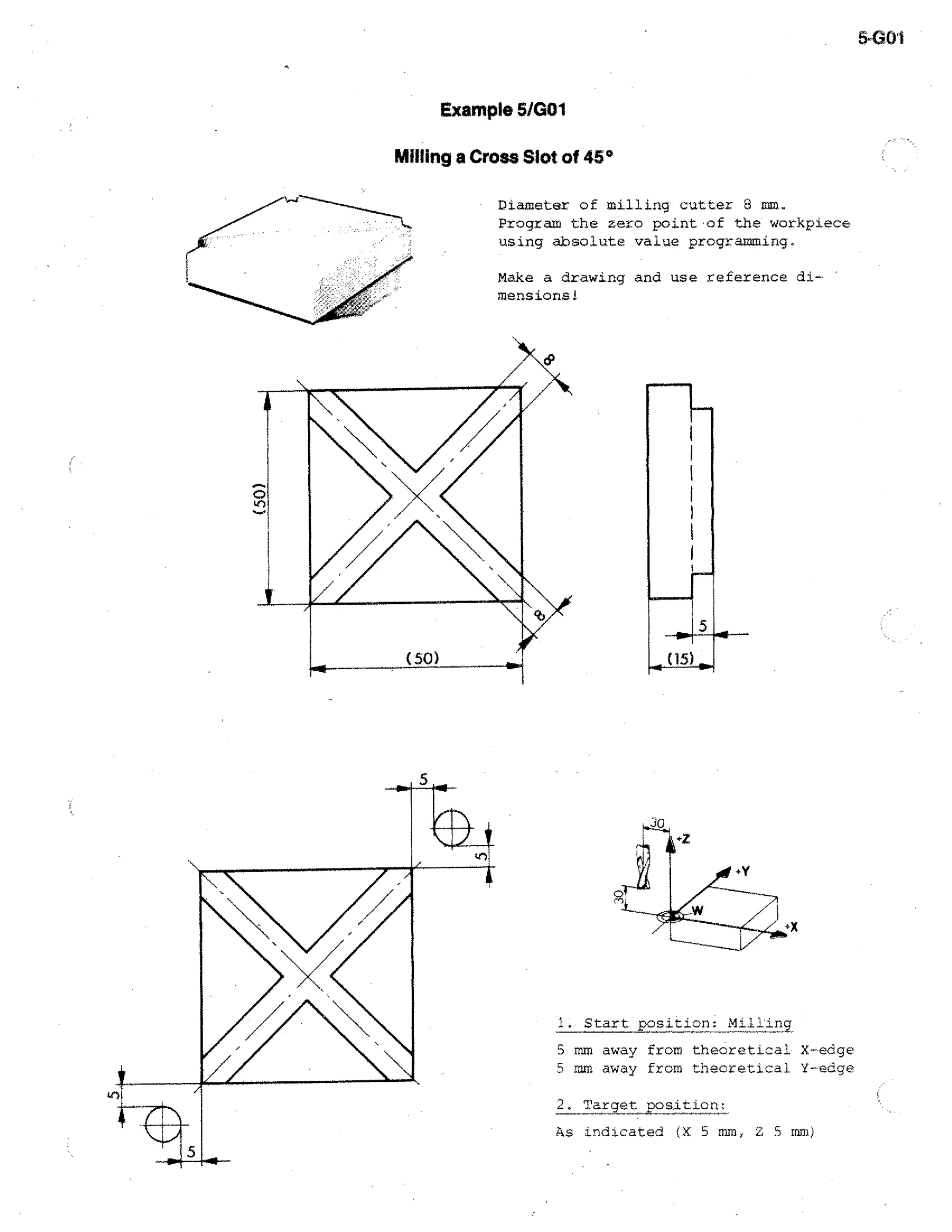 5-G01

Example 5/G01
Milling a Cross Slot of 45°
Diameter of milling cutter 8 mm.
Program the zero point of the workpiece
using absolute value programming..
Make a drawing and use reference dimensions!

D
0

/ /.

,

N

4111---

(50)

--40.

1. Start position: Milling
5 mm away from theoretical X-edge
5 mm away from theoretical Y--edge
2. Target position.;
As indicated (X 5 mm, Z 5 mm)

 